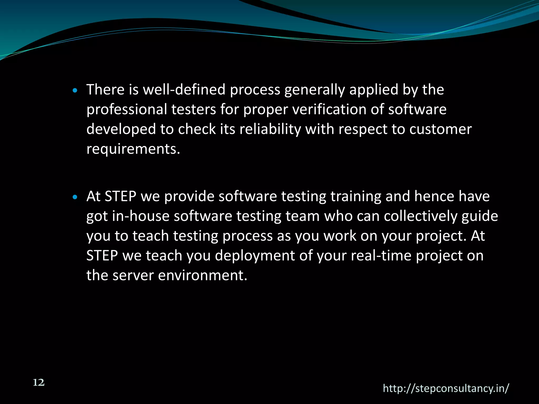  There is well-defined process generally applied by the
professional testers for proper verification of software
developed to check its reliability with respect to customer
requirements.
 At STEP we provide software testing training and hence have
got in-house software testing team who can collectively guide
you to teach testing process as you work on your project. At
STEP we teach you deployment of your real-time project on
the server environment.
http://stepconsultancy.in/
12
 