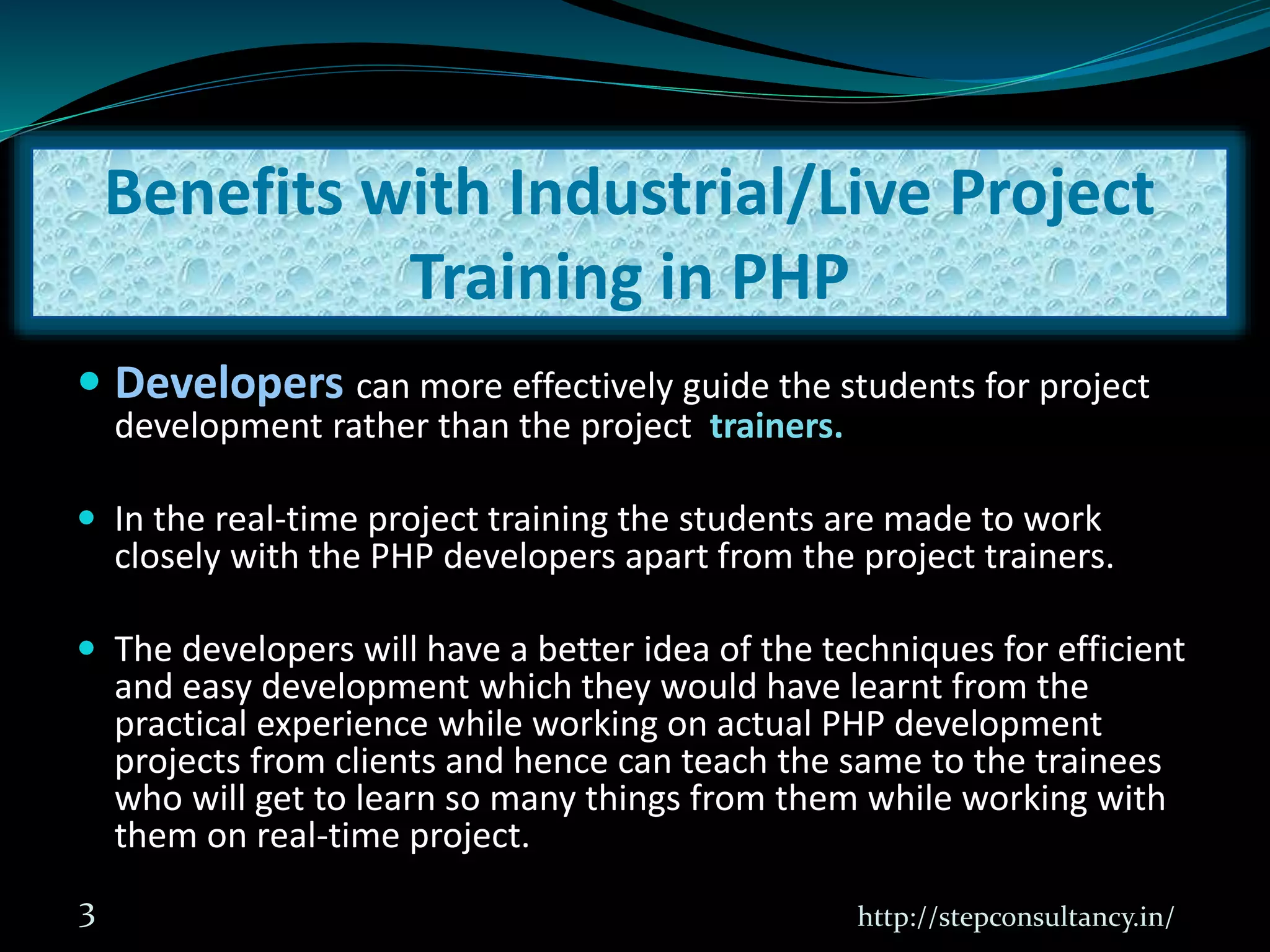  Developers can more effectively guide the students for project
development rather than the project trainers.
 In the real-time project training the students are made to work
closely with the PHP developers apart from the project trainers.
 The developers will have a better idea of the techniques for efficient
and easy development which they would have learnt from the
practical experience while working on actual PHP development
projects from clients and hence can teach the same to the trainees
who will get to learn so many things from them while working with
them on real-time project.
http://stepconsultancy.in/3
Benefits with Industrial/Live Project
Training in PHP
 