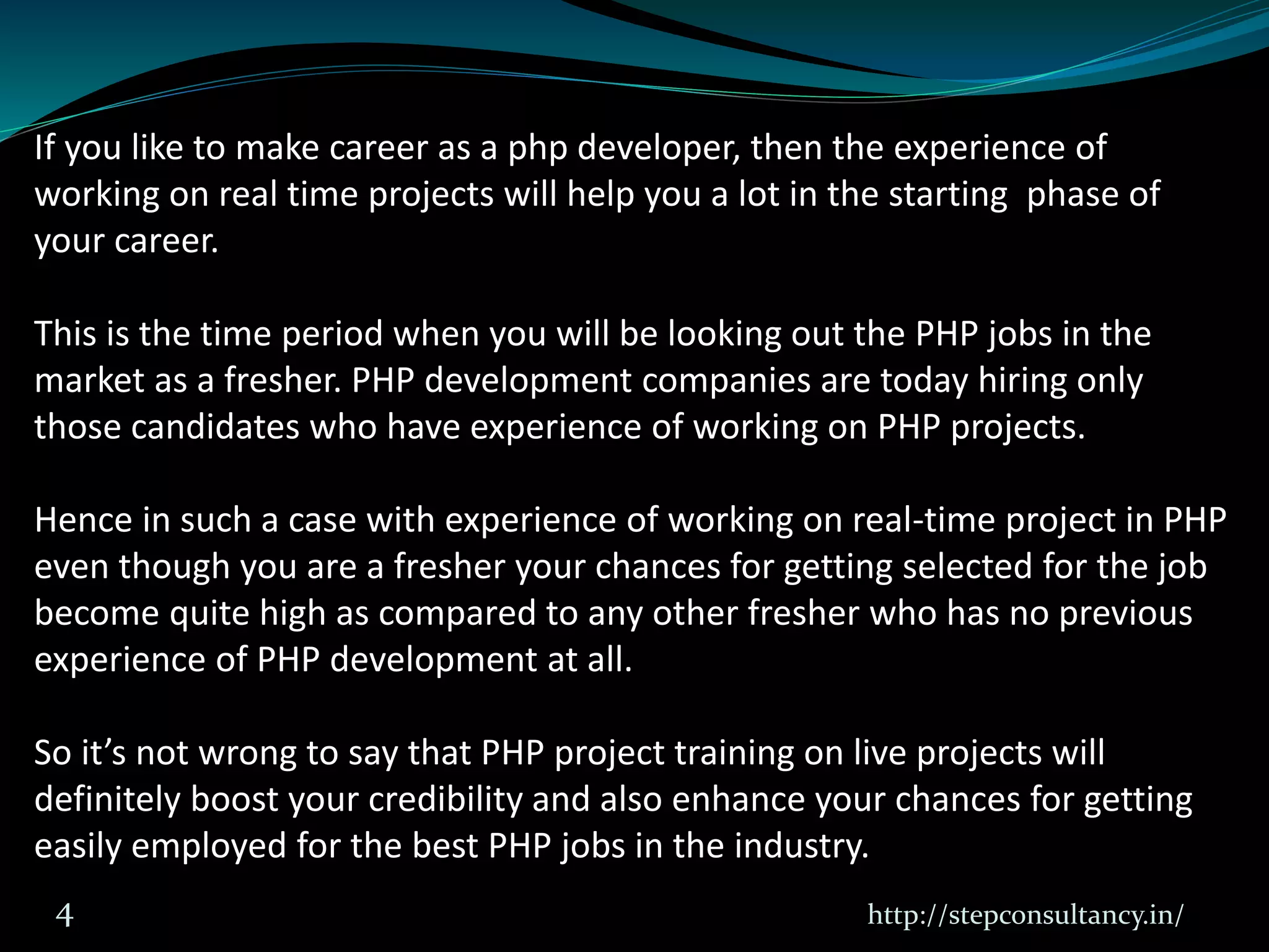 http://stepconsultancy.in/4
If you like to make career as a php developer, then the experience of
working on real time projects will help you a lot in the starting phase of
your career.
This is the time period when you will be looking out the PHP jobs in the
market as a fresher. PHP development companies are today hiring only
those candidates who have experience of working on PHP projects.
Hence in such a case with experience of working on real-time project in PHP
even though you are a fresher your chances for getting selected for the job
become quite high as compared to any other fresher who has no previous
experience of PHP development at all.
So it’s not wrong to say that PHP project training on live projects will
definitely boost your credibility and also enhance your chances for getting
easily employed for the best PHP jobs in the industry.
 