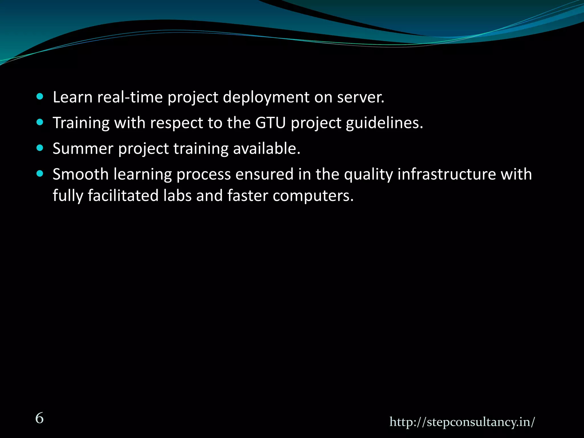  Learn real-time project deployment on server.
 Training with respect to the GTU project guidelines.
 Summer project training available.
 Smooth learning process ensured in the quality infrastructure with
fully facilitated labs and faster computers.
http://stepconsultancy.in/6
 