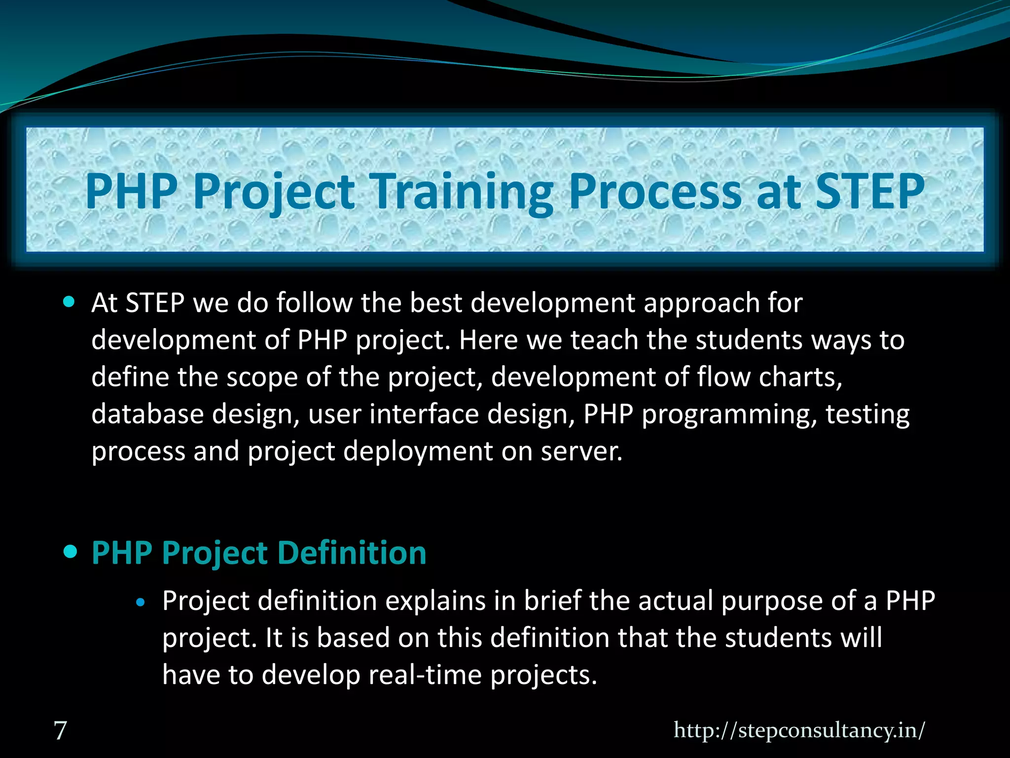  At STEP we do follow the best development approach for
development of PHP project. Here we teach the students ways to
define the scope of the project, development of flow charts,
database design, user interface design, PHP programming, testing
process and project deployment on server.
 PHP Project Definition
 Project definition explains in brief the actual purpose of a PHP
project. It is based on this definition that the students will
have to develop real-time projects.
http://stepconsultancy.in/7
PHP Project Training Process at STEP
 