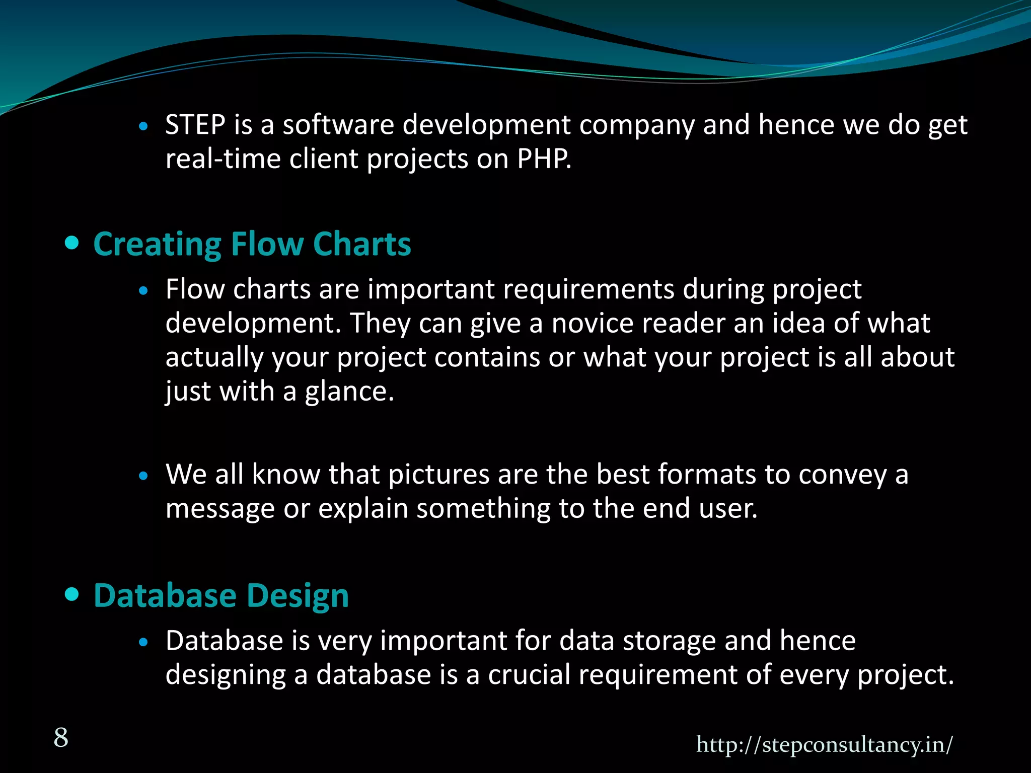  STEP is a software development company and hence we do get
real-time client projects on PHP.
 Creating Flow Charts
 Flow charts are important requirements during project
development. They can give a novice reader an idea of what
actually your project contains or what your project is all about
just with a glance.
 We all know that pictures are the best formats to convey a
message or explain something to the end user.
 Database Design
 Database is very important for data storage and hence
designing a database is a crucial requirement of every project.
http://stepconsultancy.in/8
 