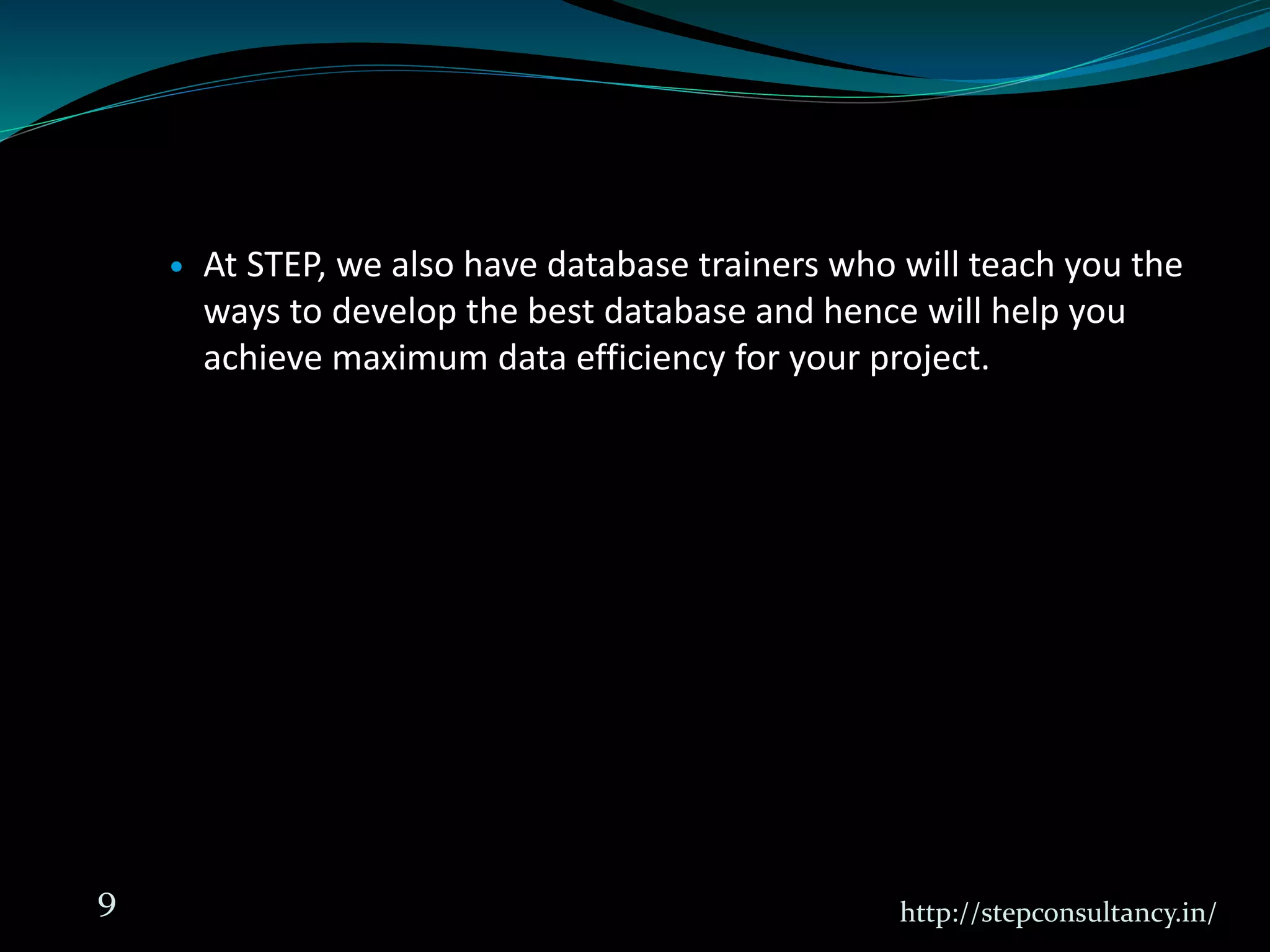  At STEP, we also have database trainers who will teach you the
ways to develop the best database and hence will help you
achieve maximum data efficiency for your project.
http://stepconsultancy.in/9
 