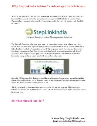 Why SteplinkIndia Advisor? - Advantages for Job Search
Why does one proceed to a Steplinkindia Advisor? Or why should one? Afterall a local job advisor will
have much less occupations to offer you contrasted to a larger portal like Naukri or Monster. These
Consultant have thousands and thousands of occupations to offer for every job segment seek. Shouldn't
they suffice?

Yes, these job Consultant offer you a huge variety of occupations to select from - almost every large
organization is present there, if you are looking for a job opening in the IT part or Finance, Marketing or
Sales, they have hundreds of occupations recorded. But this power - that is their gigantic dimensions also always becomes their flaw. Every job seeker definitely ends up going there and the alleviate of
applying is such that persons over apply. So for every job advocated for the number of applications
become too many. And your restart can effortlessly get lost in that stack.

Secondly, HR Managers don't desire to proceed through thousands of submissions - no one has that kind
of time. She would perfectly like to glimpse a couple of highly relevant CVs to select from, and that is the
service that the localized head hunter presents to her.
Thirdly, there might be thousands of occupations on offer but you just want one. While seeking on
websites like Naukri, you might never come to that 'one' job which was for you. Again, the advisor arrives
handy over there.

So what should one do ?

Website: http://steplinkindia.com/
Email: steplinkindia123@gmail.com

 