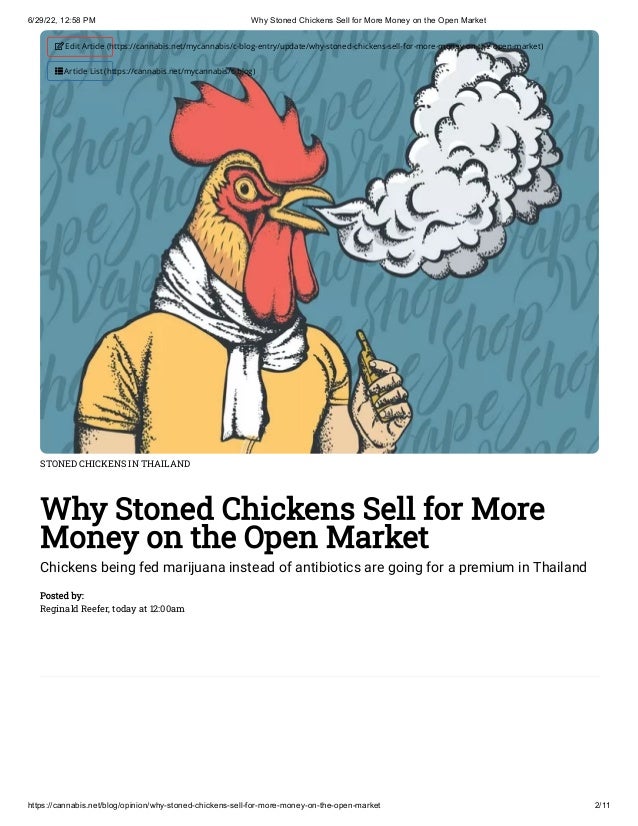 6/29/22, 12:58 PM Why Stoned Chickens Sell for More Money on the Open Market
https://cannabis.net/blog/opinion/why-stoned-chickens-sell-for-more-money-on-the-open-market 2/11
STONED CHICKENS IN THAILAND
Why Stoned Chickens Sell for More
Money on the Open Market
Chickens being fed marijuana instead of antibiotics are going for a premium in Thailand
Posted by:

Reginald Reefer, today at 12:00am
 Edit Article (https://cannabis.net/mycannabis/c-blog-entry/update/why-stoned-chickens-sell-for-more-money-on-the-open-market)
 Article List (https://cannabis.net/mycannabis/c-blog)
 