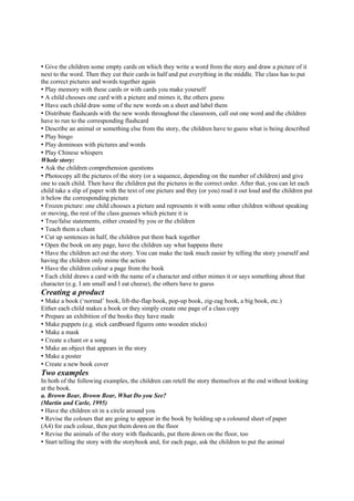 • Give the children some empty cards on which they write a word from the story and draw a picture of it
next to the word. Then they cut their cards in half and put everything in the middle. The class has to put
the correct pictures and words together again
• Play memory with these cards or with cards you make yourself
• A child chooses one card with a picture and mimes it, the others guess
• Have each child draw some of the new words on a sheet and label them
• Distribute flashcards with the new words throughout the classroom, call out one word and the children
have to run to the corresponding flashcard
• Describe an animal or something else from the story, the children have to guess what is being described
• Play bingo
• Play dominoes with pictures and words
• Play Chinese whispers
Whole story:
• Ask the children comprehension questions
• Photocopy all the pictures of the story (or a sequence, depending on the number of children) and give
one to each child. Then have the children put the pictures in the correct order. After that, you can let each
child take a slip of paper with the text of one picture and they (or you) read it out loud and the children put
it below the corresponding picture
• Frozen picture: one child chooses a picture and represents it with some other children without speaking
or moving, the rest of the class guesses which picture it is
• True/false statements, either created by you or the children
• Teach them a chant
• Cut up sentences in half, the children put them back together
• Open the book on any page, have the children say what happens there
• Have the children act out the story. You can make the task much easier by telling the story yourself and
having the children only mime the action
• Have the children colour a page from the book
• Each child draws a card with the name of a character and either mimes it or says something about that
character (e.g. I am small and I eat cheese), the others have to guess
Creating a product
• Make a book (‘normal’ book, lift-the-flap book, pop-up book, zig-zag book, a big book, etc.)
Either each child makes a book or they simply create one page of a class copy
• Prepare an exhibition of the books they have made
• Make puppets (e.g. stick cardboard figures onto wooden sticks)
• Make a mask
• Create a chant or a song
• Make an object that appears in the story
• Make a poster
• Create a new book cover
Two examples
In both of the following examples, the children can retell the story themselves at the end without looking
at the book.
a. Brown Bear, Brown Bear, What Do you See?
(Martin and Carle, 1995)
• Have the children sit in a circle around you
• Revise the colours that are going to appear in the book by holding up a coloured sheet of paper
(A4) for each colour, then put them down on the floor
• Revise the animals of the story with flashcards, put them down on the floor, too
• Start telling the story with the storybook and, for each page, ask the children to put the animal
 