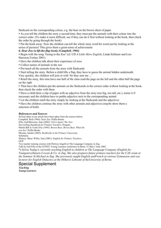 flashcard on the corresponding colour, e.g. the bear on the brown sheet of paper
• As you tell the children the story a second time, they must put the animals with their colour into the
correct order. (To make it more difficult, see if they can do it first without looking at the book, then check
the order by going through the book)
• Put the book away. Now the children can tell the whole story word for word just by looking at the
series of pictures! This gives them a great sense of achievement
b. Dear Zoo (a lift-the-flap book) (Campbell, 1984)
• Begin with the song ‘Going to the Zoo’ (cf. CD A Little More English, Linda Schlener and Lois
Harrsion,Veritas 2001)
• Have the children talk about their experience of zoos
• Collect names of animals in the zoo
• Pre-teach all the animals from the story with flashcards
• Start telling the story. Before a child lifts a flap, they have to guess the animal hidden underneath.
Very quickly, the children will join in with ‘So they sent me ...’
• Retell the story, this time have one half of the class read the page on the left and the other half the page
on the right
• Then have the children put the animals on the flashcards in the correct order without looking at the book,
then check the order with them
• Have a child draw a slip of paper with an adjective from the story (too big, too tall, etc.), mime it if
necessary and the children have to putthe adjective next to the corresponding animal
• Let the children retell the story simply by looking at the flashcards and the adjectives
• Have the children continue the story with other animals and adjectives (maybe show them a
selection of both)

References and Sources
Several ideas in my article have been taken from the sources below:
Campbell, Rod (1984): Dear Zoo, Puffin Books
Ellis, Gail/Brewster, Jean (2002): Tell it Again! The New
Storytelling Handbook for Primary Teachers, Penguin
Martin Bill Jr./Carle Eric (1995): Brown Bear, Brown Bear, What Do
you See? Puffin Books
Mourao, Sandie (2003): Realbooks in the Primary Classroom,
Scholastic
Slattery, Mary/ Willis, Jane (2001): English for Primary Teachers,
OUP
Two teacher training courses with Patricia Angelil at The Language Company in Zug
Talk by Gail Ellis at the IATEFL Young Learners conference in Bonn, 31 May/1 June 2002
*) Sylvia Nadig is currently teaching English to children at The Language Company (English for
Youngsters)Smeets-Cowan & Co. in Zug. She also prepares future primary teachers for the CAE exam at
the Seminar St.Michael in Zug. She previously taught English andFrench at various Gymnasien and was
lecturer for English Didactics at the Höheres Lehramt of theUniversity of Berne.
Special Supplement
Teaching
Young Learners
 