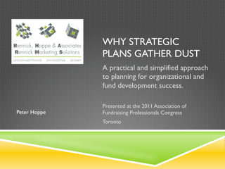 WHY STRATEGIC
              PLANS GATHER DUST
              A practical and simplified approach
              to planning for organizational and
              fund development success.

              Presented at the 2011 Association of
Peter Hoppe   Fundraising Professionals Congress
              Toronto
 