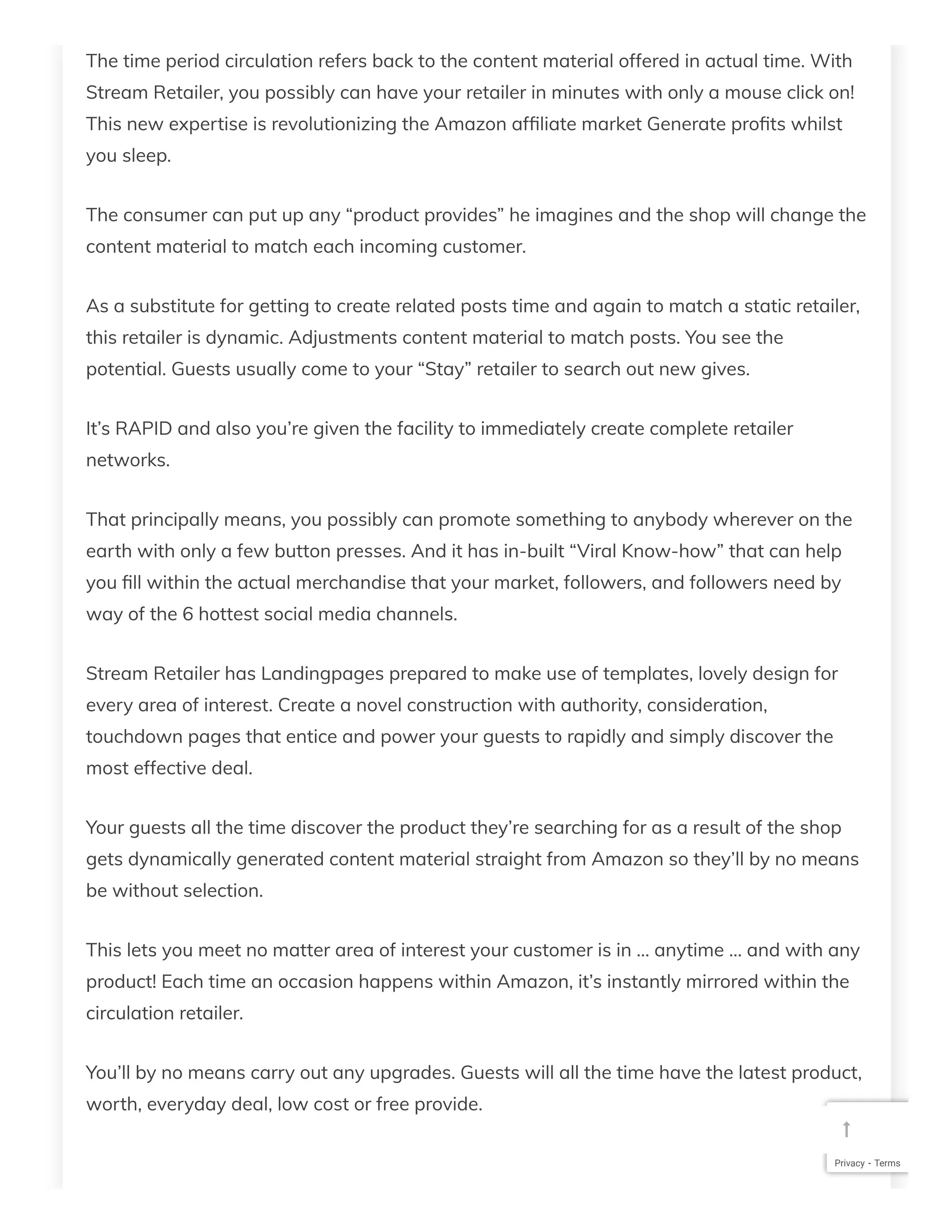 The time period circulation refers back to the content material offered in actual time. With
Stream Retailer, you possibly can have your retailer in minutes with only a mouse click on!
This new expertise is revolutionizing the Amazon af liate market Generate pro ts whilst
you sleep.
The consumer can put up any “product provides” he imagines and the shop will change the
content material to match each incoming customer.
As a substitute for getting to create related posts time and again to match a static retailer,
this retailer is dynamic. Adjustments content material to match posts. You see the
potential. Guests usually come to your “Stay” retailer to search out new gives.
It’s RAPID and also you’re given the facility to immediately create complete retailer
networks.
That principally means, you possibly can promote something to anybody wherever on the
earth with only a few button presses. And it has in-built “Viral Know-how” that can help
you ll within the actual merchandise that your market, followers, and followers need by
way of the 6 hottest social media channels.
Stream Retailer has Landingpages prepared to make use of templates, lovely design for
every area of interest. Create a novel construction with authority, consideration,
touchdown pages that entice and power your guests to rapidly and simply discover the
most effective deal.
Your guests all the time discover the product they’re searching for as a result of the shop
gets dynamically generated content material straight from Amazon so they’ll by no means
be without selection.
This lets you meet no matter area of interest your customer is in … anytime … and with any
product! Each time an occasion happens within Amazon, it’s instantly mirrored within the
circulation retailer.
You’ll by no means carry out any upgrades. Guests will all the time have the latest product,
worth, everyday deal, low cost or free provide.
Privacy - Terms

 