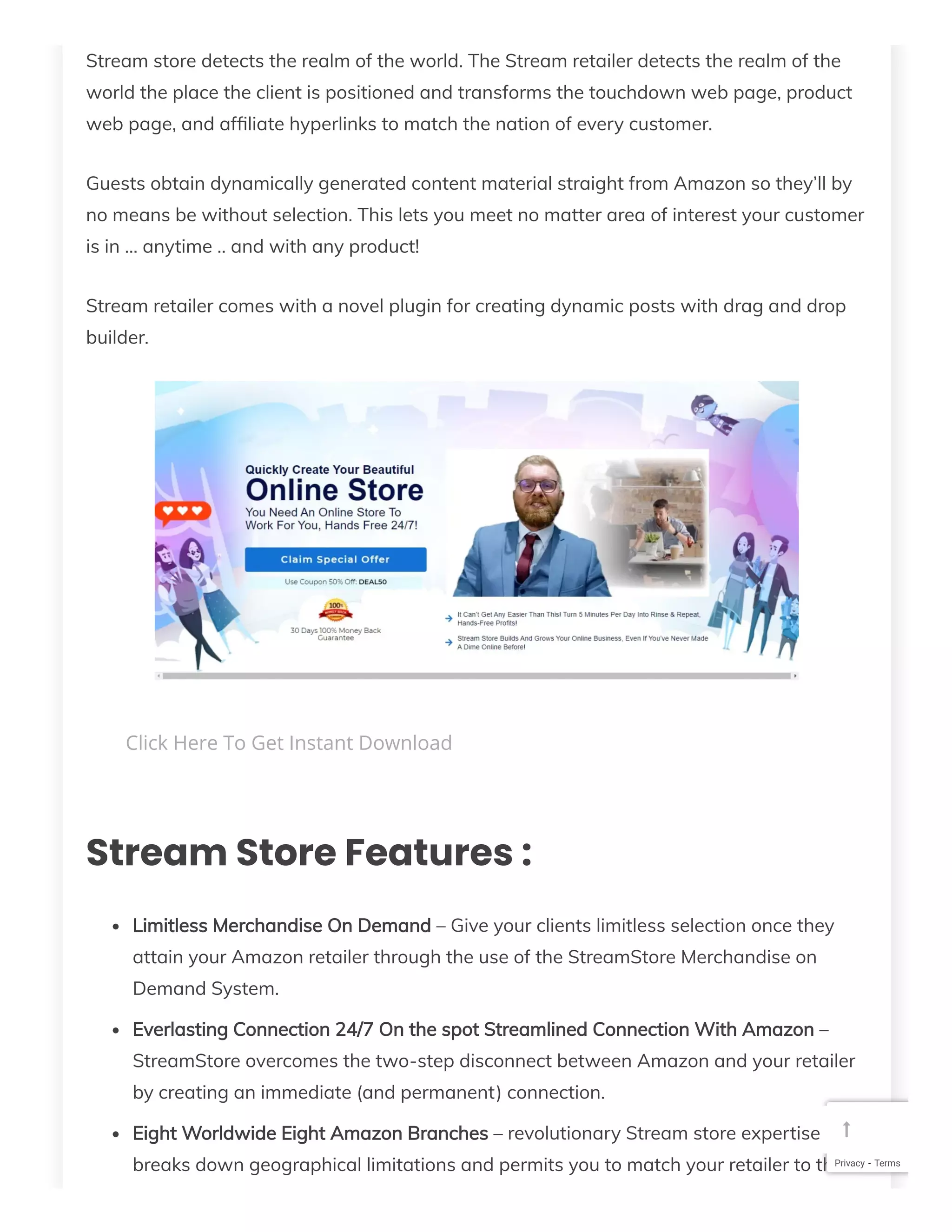Stream store detects the realm of the world. The Stream retailer detects the realm of the
world the place the client is positioned and transforms the touchdown web page, product
web page, and af liate hyperlinks to match the nation of every customer.
Guests obtain dynamically generated content material straight from Amazon so they’ll by
no means be without selection. This lets you meet no matter area of interest your customer
is in … anytime .. and with any product!
Stream retailer comes with a novel plugin for creating dynamic posts with drag and drop
builder.
Stream Store Features :
Limitless Merchandise On Demand – Give your clients limitless selection once they
attain your Amazon retailer through the use of the StreamStore Merchandise on
Demand System.
Everlasting Connection 24/7 On the spot Streamlined Connection With Amazon –
StreamStore overcomes the two-step disconnect between Amazon and your retailer
by creating an immediate (and permanent) connection.
Eight Worldwide Eight Amazon Branches – revolutionary Stream store expertise
breaks down geographical limitations and permits you to match your retailer to the
Click Here To Get Instant Download
Privacy - Terms

 