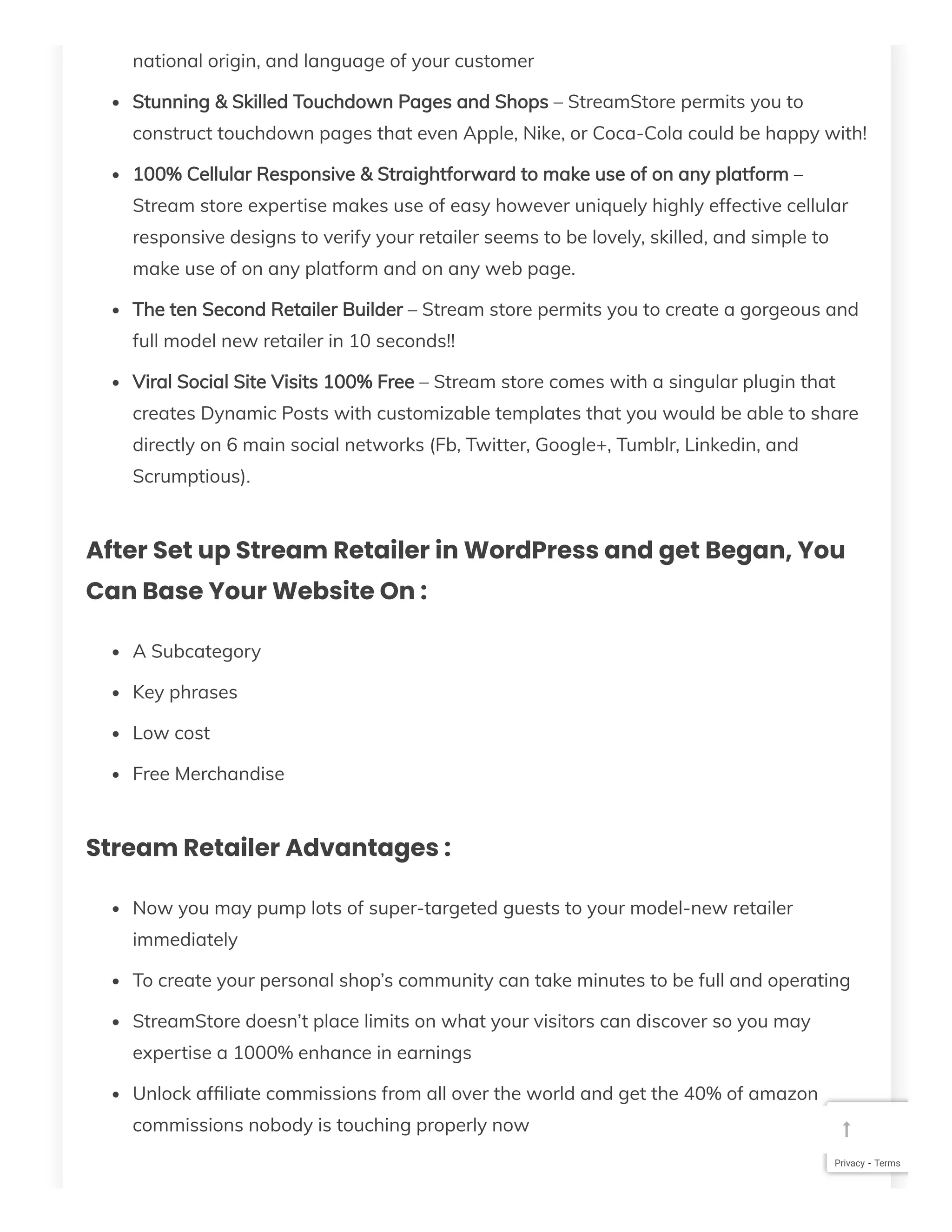 national origin, and language of your customer
Stunning & Skilled Touchdown Pages and Shops – StreamStore permits you to
construct touchdown pages that even Apple, Nike, or Coca-Cola could be happy with!
100% Cellular Responsive & Straightforward to make use of on any platform –
Stream store expertise makes use of easy however uniquely highly effective cellular
responsive designs to verify your retailer seems to be lovely, skilled, and simple to
make use of on any platform and on any web page.
The ten Second Retailer Builder – Stream store permits you to create a gorgeous and
full model new retailer in 10 seconds!!
Viral Social Site Visits 100% Free – Stream store comes with a singular plugin that
creates Dynamic Posts with customizable templates that you would be able to share
directly on 6 main social networks (Fb, Twitter, Google+, Tumblr, Linkedin, and
Scrumptious).
After Set up Stream Retailer in WordPress and get Began, You
Can Base Your Website On :
A Subcategory
Key phrases
Low cost
Free Merchandise
Stream Retailer Advantages :
Now you may pump lots of super-targeted guests to your model-new retailer
immediately
To create your personal shop’s community can take minutes to be full and operating
StreamStore doesn’t place limits on what your visitors can discover so you may
expertise a 1000% enhance in earnings
Unlock af liate commissions from all over the world and get the 40% of amazon
commissions nobody is touching properly now
Privacy - Terms

 