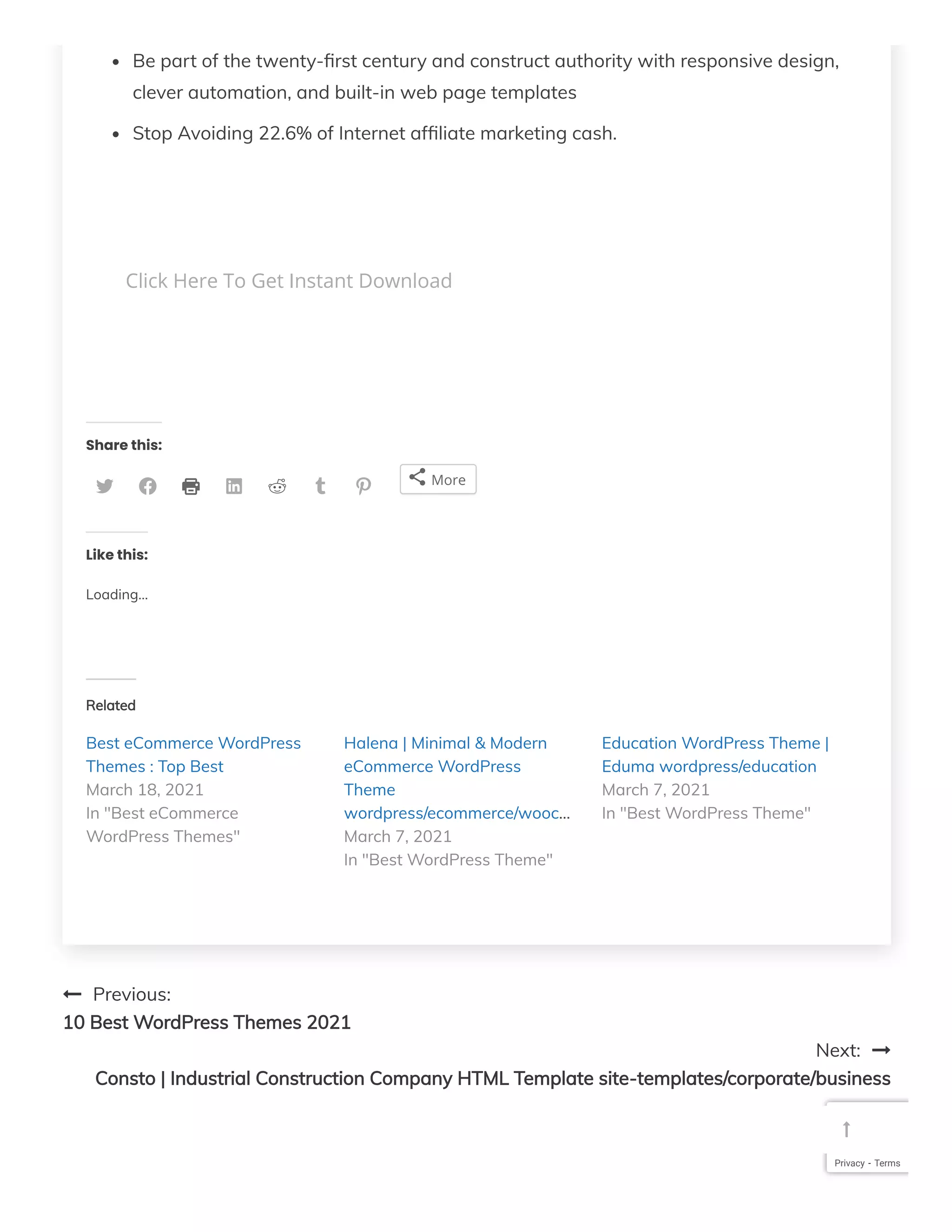Be part of the twenty- rst century and construct authority with responsive design,
clever automation, and built-in web page templates
Stop Avoiding 22.6% of Internet af liate marketing cash.
 
 
Share this:
 Previous:
10 Best WordPress Themes 2021
Next: 
Consto | Industrial Construction Company HTML Template site-templates/corporate/business
Click Here To Get Instant Download
        More
Like this:
Loading...
Related
Best eCommerce WordPress
Themes : Top Best
Halena | Minimal & Modern
eCommerce WordPress
Theme
wordpress/ecommerce/wooc…
Education WordPress Theme |
Eduma wordpress/education
March 18, 2021
In "Best eCommerce
WordPress Themes" March 7, 2021
In "Best WordPress Theme"
March 7, 2021
In "Best WordPress Theme"
Privacy - Terms

 