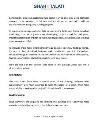 Construction project management has become a valuable skill. Deep technical
acumen, tools, software, techniques and knowledge are needed to address
today’s complex and quality building projects.
It requires to manage complex data in intersecting tasks and teams including
confirming a project’s justification, developing project schedules and goals,
maintaining commitments for a project, holding people accountable, and avoiding
common project pitfalls.
To manage these tasks single-handedly can become extremely tedious. Hence,
the need to hire structural designers and consultants comes into the picture.
Structural designers and consultants are well-versed with the basics of budgeting,
finance, organization, scheduling, conflicts, and legal issues.
Here are some of the services that come in the package when you hire a
structural consultant.
Architecture:
The consultancy firms have a special team of the drawing designers who
professionally offer their expertise to fulfill the needs of a client. Their main
responsibility is to design the project’s blueprints which are complex.
Land Surveying:
Land surveyors are required for leveling the building site. Specifying most
accurate constructing methods is the duty of a land surveyor.
© Shah & Talati | All Rights Reserved.
 