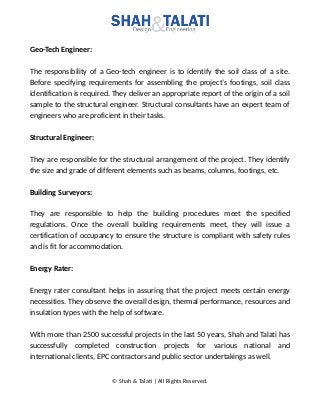 Geo-Tech Engineer:
The responsibility of a Geo-tech engineer is to identify the soil class of a site.
Before specifying requirements for assembling the project’s footings, soil class
identification is required. They deliver an appropriate report of the origin of a soil
sample to the structural engineer. Structural consultants have an expert team of
engineers who are proficient in their tasks.
Structural Engineer:
They are responsible for the structural arrangement of the project. They identify
the size and grade of different elements such as beams, columns, footings, etc.
Building Surveyors:
They are responsible to help the building procedures meet the specified
regulations. Once the overall building requirements meet, they will issue a
certification of occupancy to ensure the structure is compliant with safety rules
and is fit for accommodation.
Energy Rater:
Energy rater consultant helps in assuring that the project meets certain energy
necessities. They observe the overall design, thermal performance, resources and
insulation types with the help of software.
With more than 2500 successful projects in the last 50 years, Shah and Talati has
successfully completed construction projects for various national and
international clients, EPC contractors and public sector undertakings as well.
© Shah & Talati | All Rights Reserved.
 