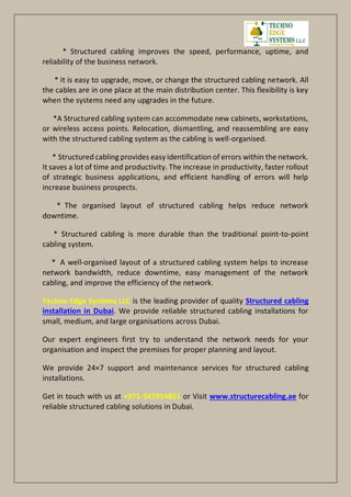 * Structured cabling improves the speed, performance, uptime, and
reliability of the business network.
* It is easy to upgrade, move, or change the structured cabling network. All
the cables are in one place at the main distribution center. This flexibility is key
when the systems need any upgrades in the future.
*A Structured cabling system can accommodate new cabinets, workstations,
or wireless access points. Relocation, dismantling, and reassembling are easy
with the structured cabling system as the cabling is well-organised.
* Structured cabling provides easy identification of errors within the network.
It saves a lot of time and productivity. The increase in productivity, faster rollout
of strategic business applications, and efficient handling of errors will help
increase business prospects.
* The organised layout of structured cabling helps reduce network
downtime.
* Structured cabling is more durable than the traditional point-to-point
cabling system.
* A well-organised layout of a structured cabling system helps to increase
network bandwidth, reduce downtime, easy management of the network
cabling, and improve the efficiency of the network.
Techno Edge Systems LLC is the leading provider of quality Structured cabling
installation in Dubai. We provide reliable structured cabling installations for
small, medium, and large organisations across Dubai.
Our expert engineers first try to understand the network needs for your
organisation and inspect the premises for proper planning and layout.
We provide 24×7 support and maintenance services for structured cabling
installations.
Get in touch with us at +971-547914851 or Visit www.structurecabling.ae for
reliable structured cabling solutions in Dubai.
 