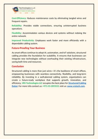 Cost-Efficiency: Reduces maintenance costs by eliminating tangled wires and
frequent repairs.
Reliability: Provides stable connections, ensuring uninterrupted business
operations.
Flexibility: Accommodates various devices and systems without redoing the
entire network.
Improved Productivity: Employees work faster and more efficiently with a
dependable cabling system.
Future-Proofing Your Business
As smart offices continue to adopt AI, automation, and IoT solutions, structured
cabling provides the foundation for scalability. It ensures that businesses can
integrate new technologies without overhauling their existing infrastructure,
saving both time and resources.
Conclusion
Structured cabling is more than just wires—it’s the backbone of smart offices,
empowering businesses with seamless connectivity, flexibility, and long-term
reliability. By investing in a well-planned cabling system, organizations can
create a future-ready workplace that supports growth, innovation, and
efficiency. VRS Technologies LLC occupies the best place for Structured Cabling
Dubai. For more info contact us: +971-55-2093531 visit us: www.vrstech.com.
 