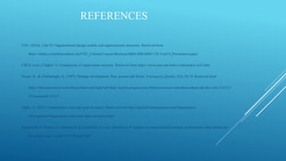 REFERENCES
CSU. (2018). Unit VI: Organizational design models and organizational structures. Retrieved from
https://online.columbiasouthern.edu/CSU_Content/Courses/Business/MBA/MBA6001/15L/UnitVI_Presentation.ppsx
CSUS. (n.d.). Chapter 15: Foundations of organization structure. Retrieved from https://www.csus.edu/indiv/s/sablynskic/ch15.htm
Feurer, R., & Chaharbaghi, K. (1997). Strategy development: Past, present and future. Training for Quality, 5(2), 58-70. Retrieved from
https://libraryresources.columbiasouthern.edu/login?url=http://search.proquest.com.libraryresources.columbiasouthern.edu/docview/2121117
83?accountid=33337
Gupta, A. (2010). Organization’s size and span of control. Retrieved from http://practical-management.com/Organization-
Development/Organization-s-size-and-span-of-control.html
Gustafsson, P., Franke, U., Johnson, P., & Lillieskold, J. (n.d.). Identifying IT impacts on organizational structure and business value. Retrieved
from http://ceur-ws.org/Vol-336/paper4.pdf
 