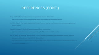 REFERENCES (CONT.)
Mange, S. (2016). The impact of environment on organizational structure. Retrieved from
https://www.slideshare.net/Sunilkumarmange/the-impact-of-environment-on-organisational-structure
Root III, G. N. (n.d.). What impacts organizational structure? Retrieved from http://smallbusiness.chron.com/impacts-organizational-
structure-75.html
Thomas, J. G., Mason, W. H. (2018). Macroenvironmental forces. Retrieved from
http://www.referenceforbusiness.com/management/Log-Mar/Macroenvironmental-Forces.html
Verle, K., Markic, M., Kodric, B., & Gorenc Zoran, A. (2014). Managerial competencies and organizational structures. Industrial
Management & Data Systems, 114(6), 922-935. Retrieved from
https://libraryresources.columbiasouthern.edu/login?url=http://search.proquest.com.libraryresources.columbiasouthern.edu/docvie
w/1650583955?accountid=33337
 