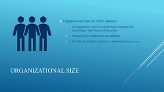 ORGANIZATIONAL SIZE
 Organizational size can affect structure:
1. As organization grows it needs more managers for
controlling - adds layers of hierarchy
2. Employee/job satisfaction can decrease
3. Growth can deplete employee empowerment (Gupta, 2010)
 