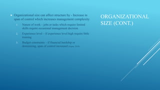 ORGANIZATIONAL
SIZE (CONT.)
 Organizational size can affect structure by - Increase in
span of control which increases management complexity
1. Nature of work – jobs or tasks which require limited
skills require occasional management decision
2. Experience level – if experience level high require little
training
3. Budget constraints – if financial hardship or
downsizing, span of control increased (Gupta, 2010)
 