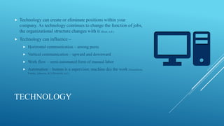 TECHNOLOGY
 Technology can create or eliminate positions within your
company. As technology continues to change the function of jobs,
the organizational structure changes with it (Root, n.d.)
 Technology can influence –
 Horizontal communication – among peers
 Vertical communication – upward and downward
 Work flow – semi-automated form of manual labor
 Automation – human is a supervisor, machine des the work (Gustafsson,
Franke, Johnson, & Lillieskold, n.d.)
 