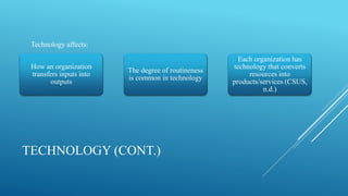 TECHNOLOGY (CONT.)
How an organization
transfers inputs into
outputs
The degree of routineness
is common in technology
Each organization has
technology that converts
resources into
products/services (CSUS,
n.d.)
Technology affects:
 