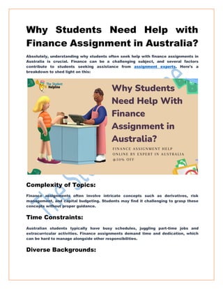 Why Students Need Help with
Finance Assignment in Australia?
Absolutely, understanding why students often seek help with finance assignments in
Australia is crucial. Finance can be a challenging subject, and several factors
contribute to students seeking assistance from assignment experts. Here's a
breakdown to shed light on this:
Complexity of Topics:
Finance assignments often involve intricate concepts such as derivatives, risk
management, and capital budgeting. Students may find it challenging to grasp these
concepts without proper guidance.
Time Constraints:
Australian students typically have busy schedules, juggling part-time jobs and
extracurricular activities. Finance assignments demand time and dedication, which
can be hard to manage alongside other responsibilities.
Diverse Backgrounds:
 