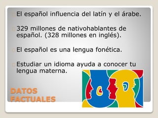 DATOS
FACTUALES
El español influencia del latín y el árabe.
329 millones de nativohablantes de
español. (328 millones en inglés).
El español es una lengua fonética.
Estudiar un idioma ayuda a conocer tu
lengua materna.
 