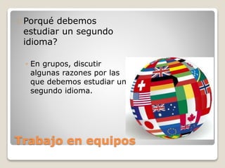 Trabajo en equipos
Porqué debemos
estudiar un segundo
idioma?
◦ En grupos, discutir
algunas razones por las
que debemos estudiar un
segundo idioma.
 