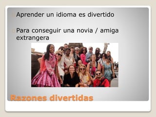 Razones divertidas
Aprender un idioma es divertido
Para conseguir una novia / amiga
extrangera
 