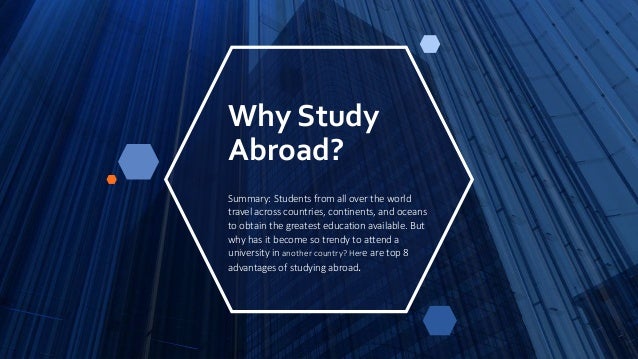 Why Study
Abroad?
Summary: Students from all over the world
travel across countries, continents, and oceans
to obtain the greatest education available. But
why has it become so trendy to attend a
university in another country? Here are top 8
advantages of studying abroad.
 