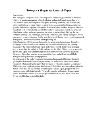 Tokugawa Shogunate Research Paper
Introduction
The Tokugawa shogunate was a very important and stable government in Japanese
history. It was the connection of the feudalism and capitalism of Japan. For over
two hundred years, challenges to Tokugawa authority were few, and this era was
known as the time of Great Peace. In general, its appearance for the populace was
grateful, because of a period of freedom from the warfare marked Sengoku, from the
middle of 15th century to the end of 16th century. During that period, the chain of
islands that makes up Japan was ruled by samurai and warlords. During the late
sixteenth century Oda Nobunaga, Toyotomi Hideyoshi, and finally Tokugawa Ieyasu
took power in succession and finally united the whole Japan. However, the success of
Tokugawa ... Show more content on Helpwriting.net ...
In the beginning of Tokugawa shogunate, the government announced this policy.
Although, self fettered is not a sensible policy for the developing of a country.
Because of the isolation between Japan and outside world, there was a large gap
was generated on the technical field, and this led the Black Ship s event to a certain
extent, and Japan was forced to sign unequal contracts with European countries.
However, this policy was not so useless at that time, and at least it could help
Tokugawa shogunate rule most populace.
On one hand, in the early Tokugawa Shogunate, Ieyasu cut off the new thoughts
getting into Japan to influence his governing. He had written some letters to the
leaders of other countries to reject their thoughts or religions, such as Mexico and
Philippines, and emphasized that Shinkoku and Buddhism were the only religions in
Japan. From this, we can see that even though he united Japan, people with new
thoughts could still shake his rule. For a ruler, people without any disagreement
would be easier to control than the people with innovation, and it was clear that
Ieyasu tried his best to avoid the latter
 