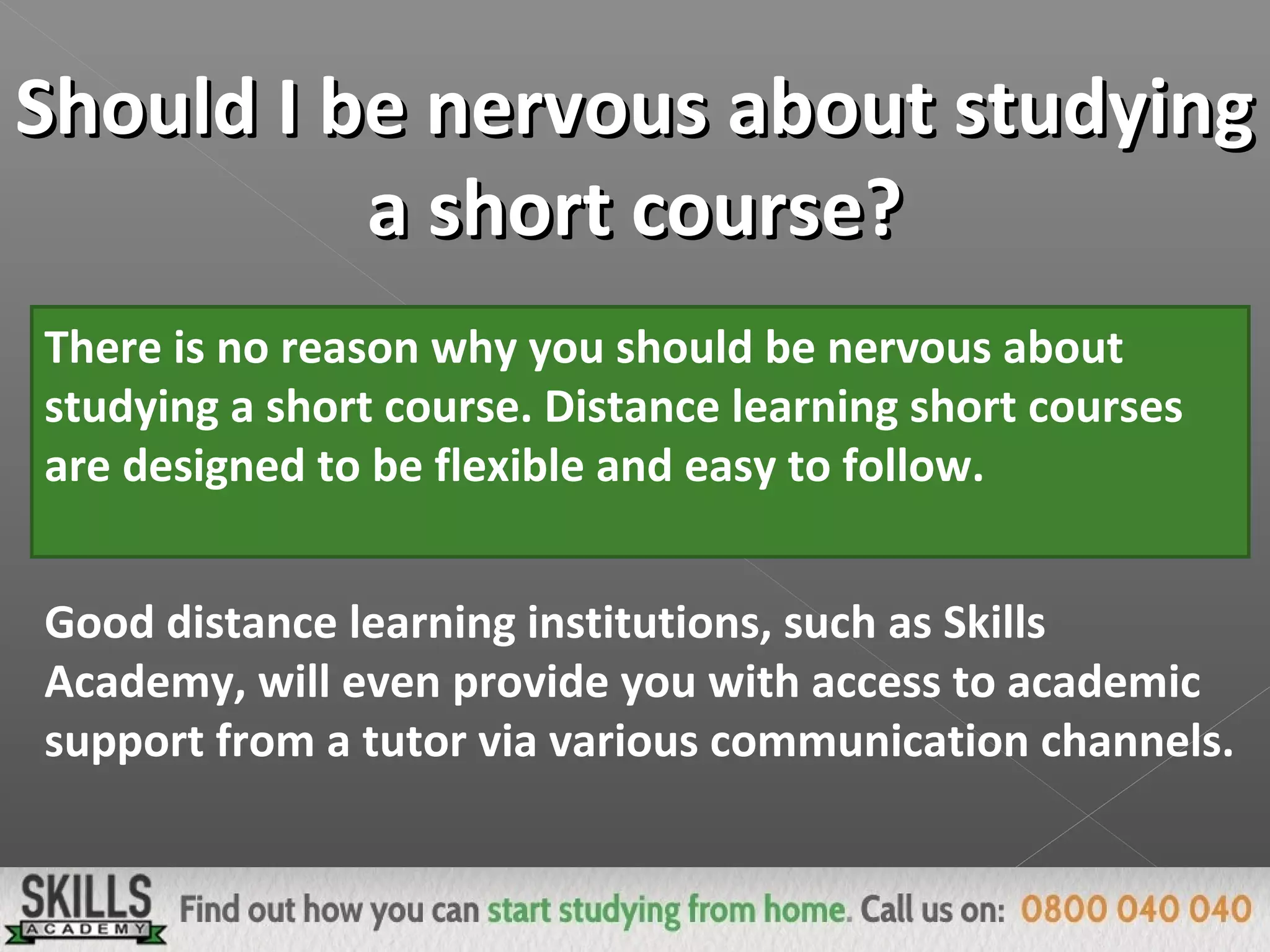 Should I be nervous about studyingShould I be nervous about studying
a short course?a short course?
There is no reason why you should be nervous about
studying a short course. Distance learning short courses
are designed to be flexible and easy to follow.
Good distance learning institutions, such as Skills
Academy, will even provide you with access to academic
support from a tutor via various communication channels.
 