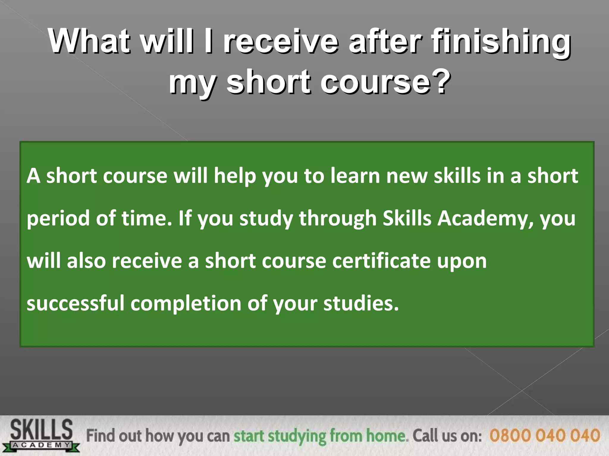 What will I receive after finishingWhat will I receive after finishing
my short course?my short course?
A short course will help you to learn new skills in a short
period of time. If you study through Skills Academy, you
will also receive a short course certificate upon
successful completion of your studies.
 