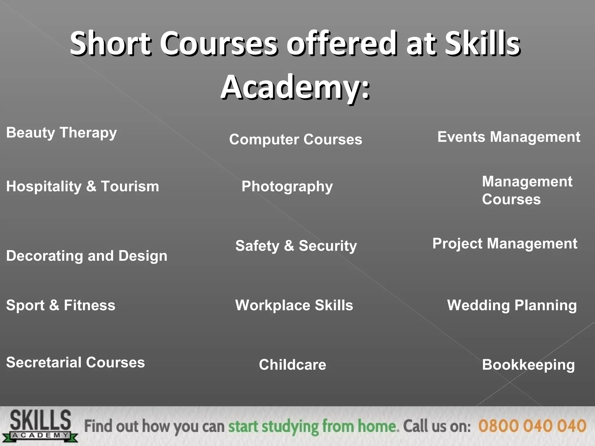 Short Courses offered at SkillsShort Courses offered at Skills
Academy:Academy:
Computer Courses Events Management
Hospitality & Tourism Photography
Safety & Security
Management
Courses
Decorating and Design
Project Management
Wedding Planning
Secretarial Courses
Sport & Fitness
Bookkeeping
Workplace Skills
Childcare
Beauty Therapy
 
