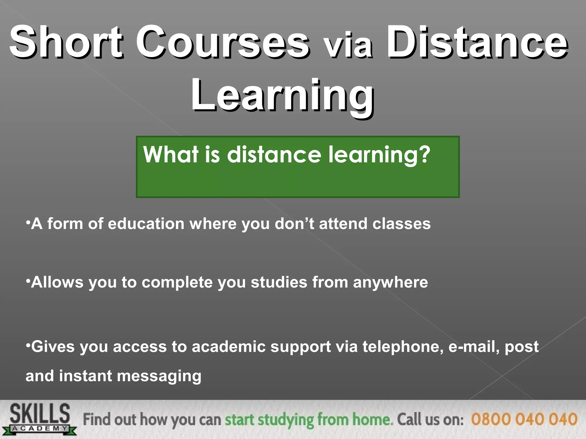 Short CoursesShort Courses viavia DistanceDistance
LearningLearning
What is distance learning?
•A form of education where you don’t attend classes
•Allows you to complete you studies from anywhere
•Gives you access to academic support via telephone, e-mail, post
and instant messaging
 