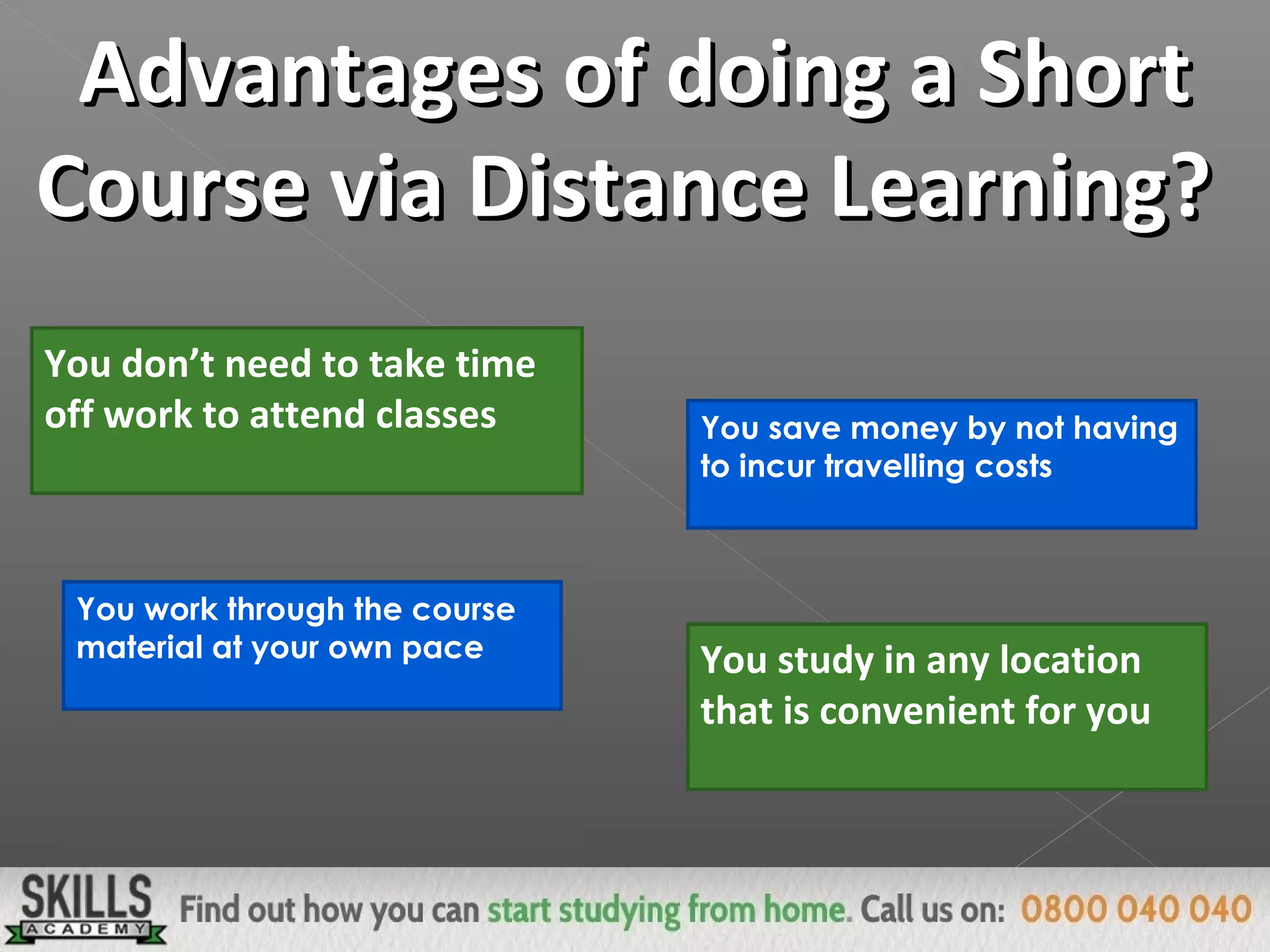 Advantages of doing a ShortAdvantages of doing a Short
Course via Distance Learning?Course via Distance Learning?
You don’t need to take time
off work to attend classes You save money by not having
to incur travelling costs
You work through the course
material at your own pace You study in any location
that is convenient for you
 