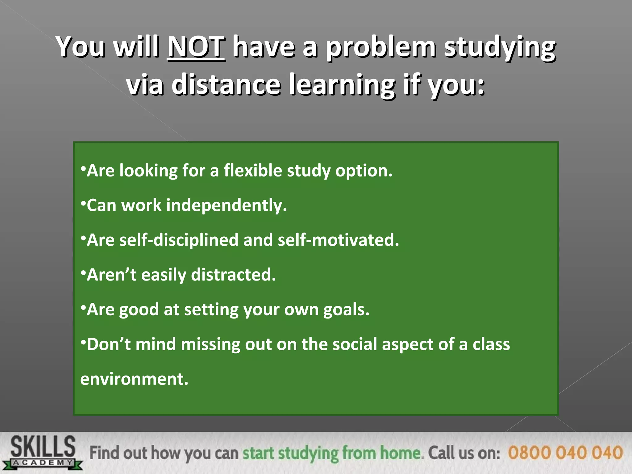 You willYou will NOTNOT have a problem studyinghave a problem studying
via distance learning if you:via distance learning if you:
•Are looking for a flexible study option.
•Can work independently.
•Are self-disciplined and self-motivated.
•Aren’t easily distracted.
•Are good at setting your own goals.
•Don’t mind missing out on the social aspect of a class
environment.
 
