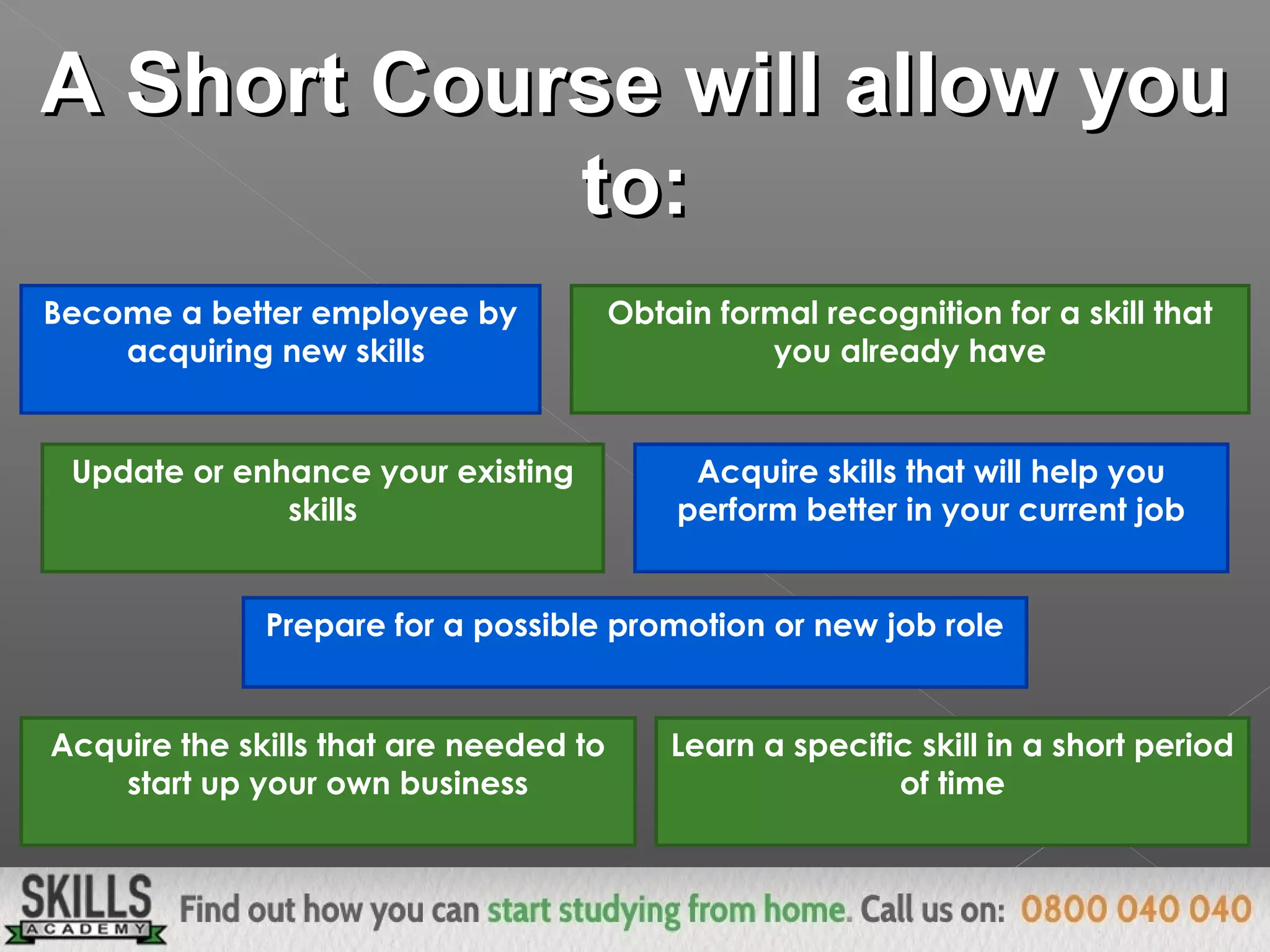 A Short Course will allow youA Short Course will allow you
to:to:
Become a better employee by
acquiring new skills
Update or enhance your existing
skills
Obtain formal recognition for a skill that
you already have
Prepare for a possible promotion or new job role
Acquire skills that will help you
perform better in your current job
Acquire the skills that are needed to
start up your own business
Learn a specific skill in a short period
of time
 
