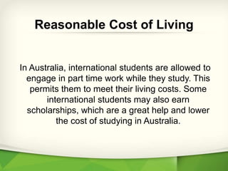 In Australia, international students are allowed to
engage in part time work while they study. This
permits them to meet their living costs. Some
international students may also earn
scholarships, which are a great help and lower
the cost of studying in Australia.
Reasonable Cost of Living
 