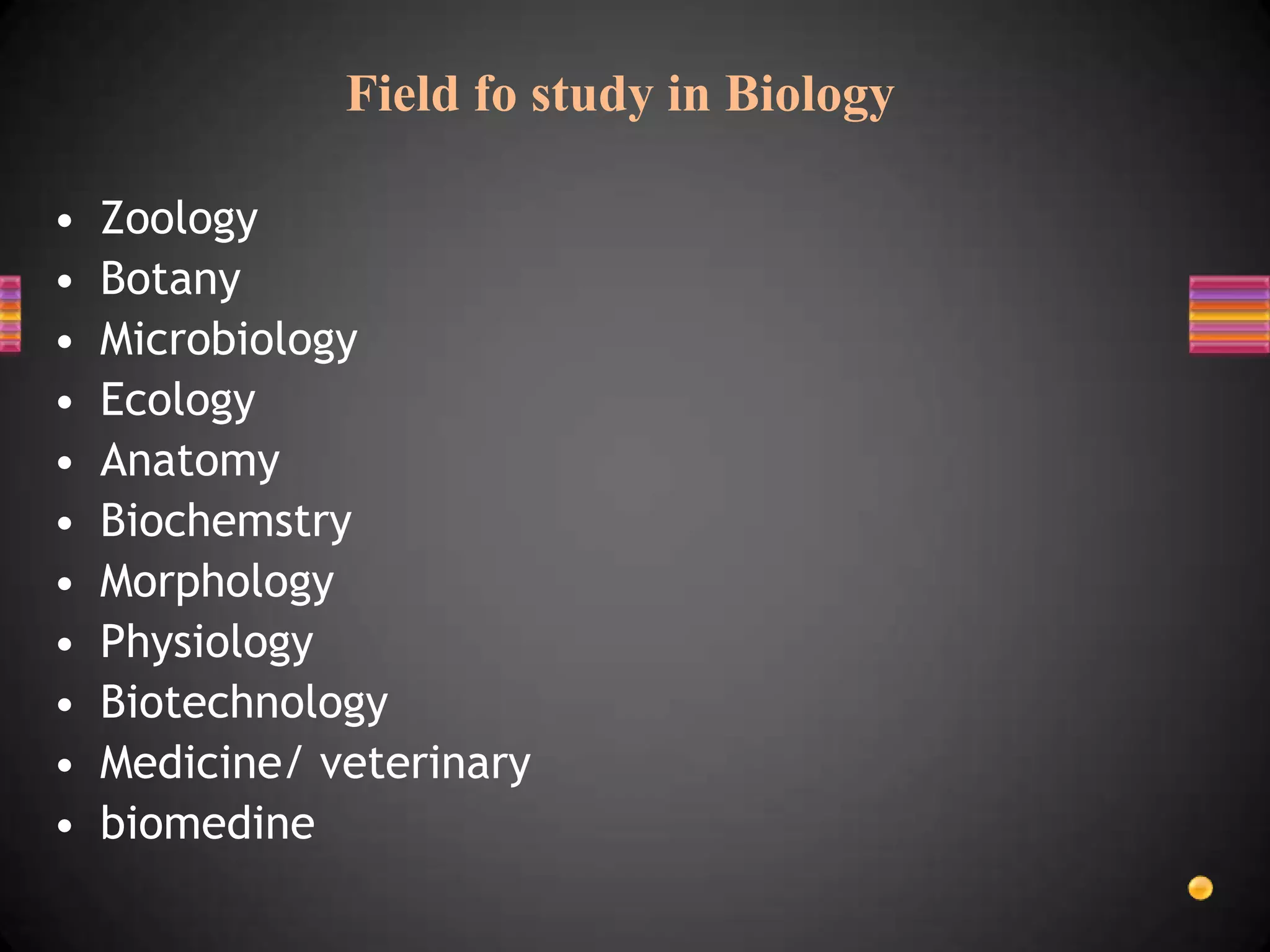 Field fo study in Biology

•   Zoology
•   Botany
•   Microbiology
•   Ecology
•   Anatomy
•   Biochemstry
•   Morphology
•   Physiology
•   Biotechnology
•   Medicine/ veterinary
•   biomedine
 