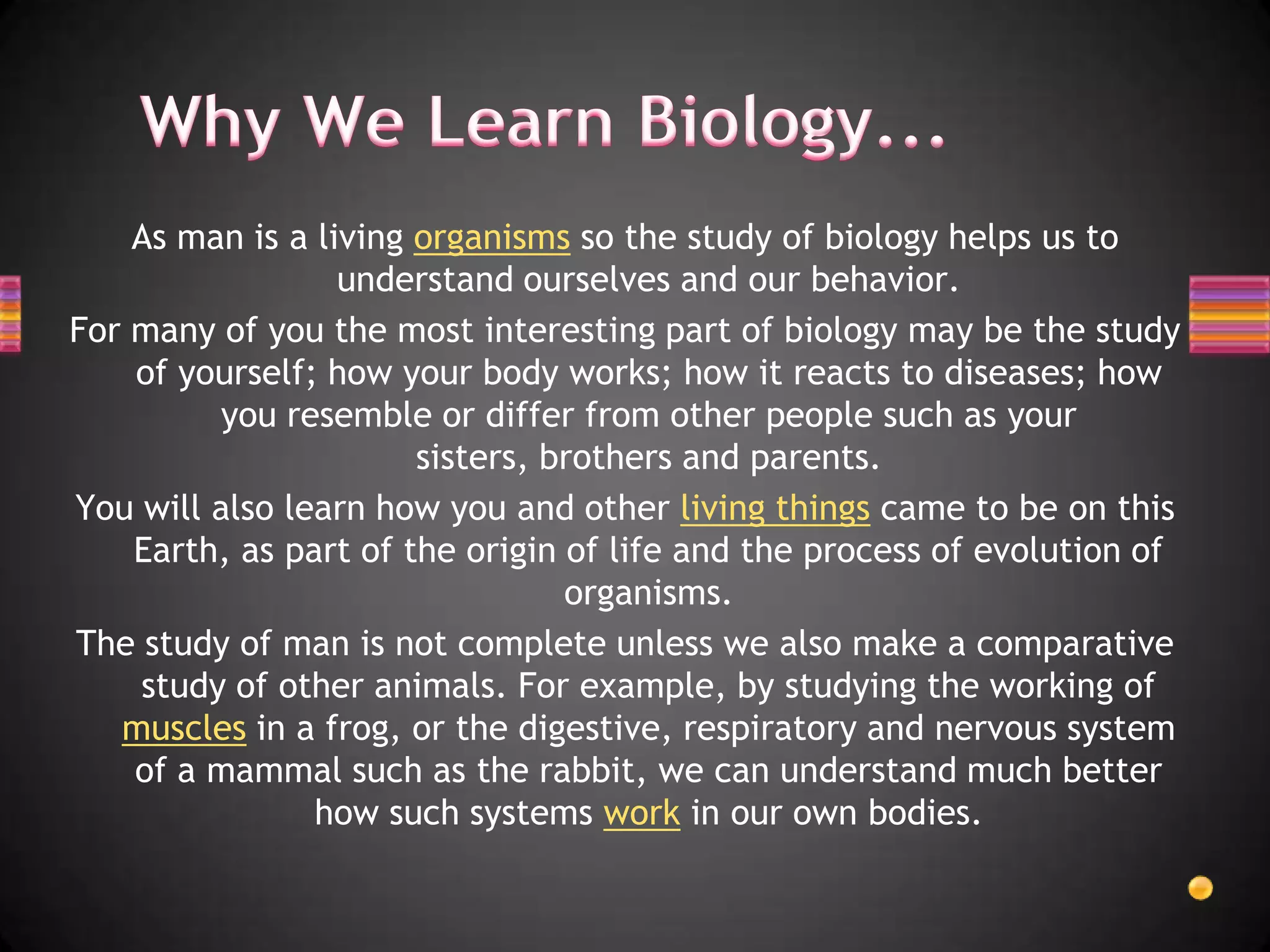As man is a living organisms so the study of biology helps us to
                  understand ourselves and our behavior.
For many of you the most interesting part of biology may be the study
    of yourself; how your body works; how it reacts to diseases; how
          you resemble or differ from other people such as your
                       sisters, brothers and parents.
You will also learn how you and other living things came to be on this
    Earth, as part of the origin of life and the process of evolution of
                                 organisms.
The study of man is not complete unless we also make a comparative
    study of other animals. For example, by studying the working of
   muscles in a frog, or the digestive, respiratory and nervous system
    of a mammal such as the rabbit, we can understand much better
                how such systems work in our own bodies.
 