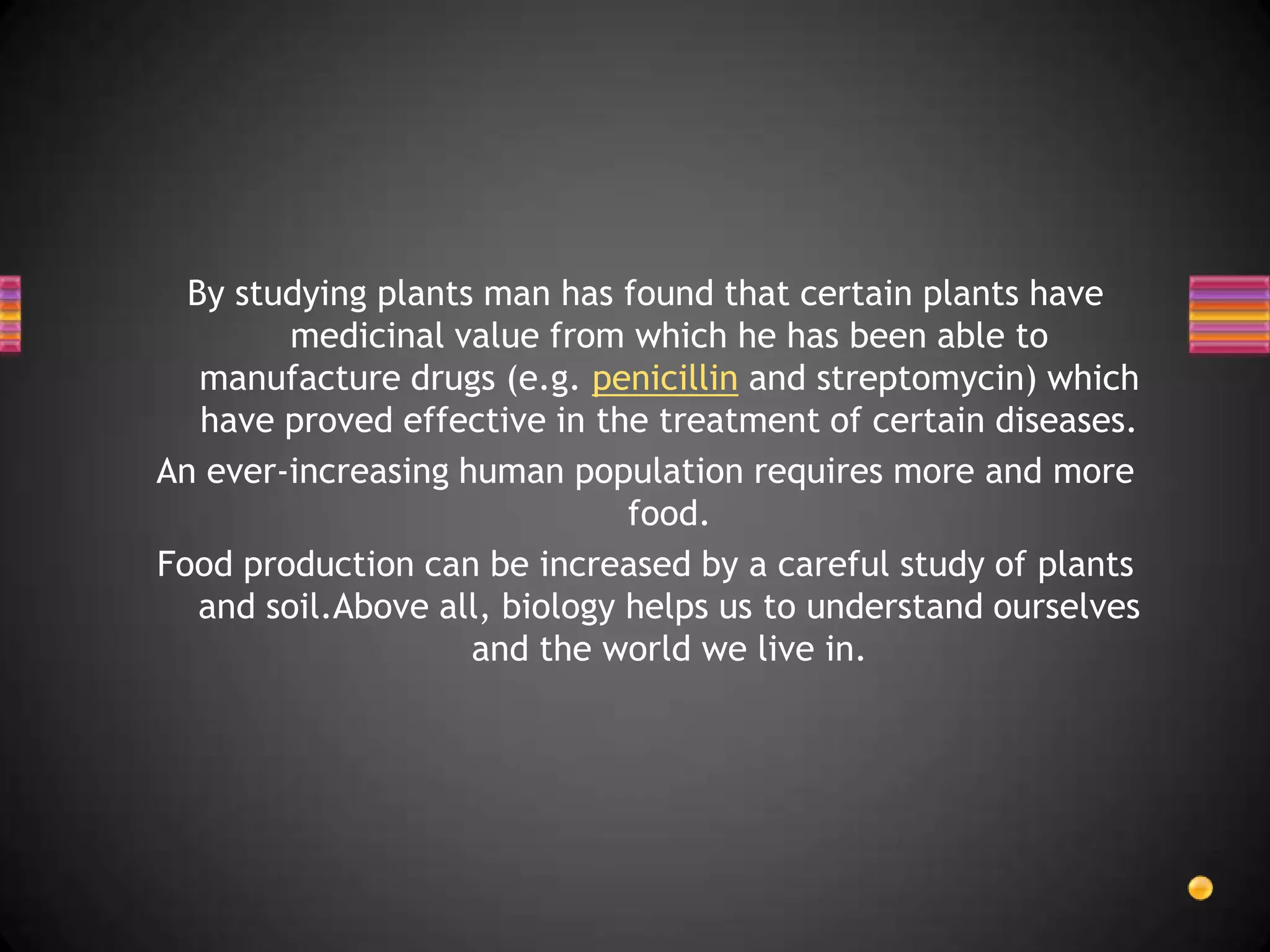 By studying plants man has found that certain plants have
         medicinal value from which he has been able to
   manufacture drugs (e.g. penicillin and streptomycin) which
   have proved effective in the treatment of certain diseases.
An ever-increasing human population requires more and more
                               food.
Food production can be increased by a careful study of plants
   and soil.Above all, biology helps us to understand ourselves
                    and the world we live in.
 