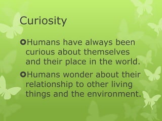 Curiosity
Humans have always been
curious about themselves
and their place in the world.
Humans wonder about their
relationship to other living
things and the environment.
 