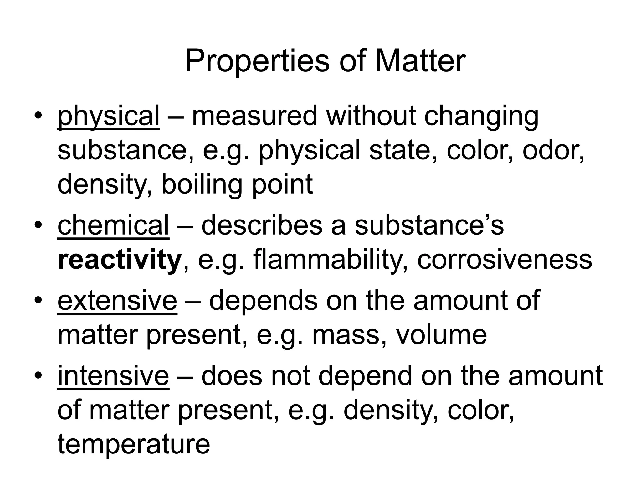 Properties of Matter
• physical – measured without changing
substance, e.g. physical state, color, odor,
density, boiling point
• chemical – describes a substance’s
reactivity, e.g. flammability, corrosiveness
• extensive – depends on the amount of
matter present, e.g. mass, volume
• intensive – does not depend on the amount
of matter present, e.g. density, color,
temperature
 