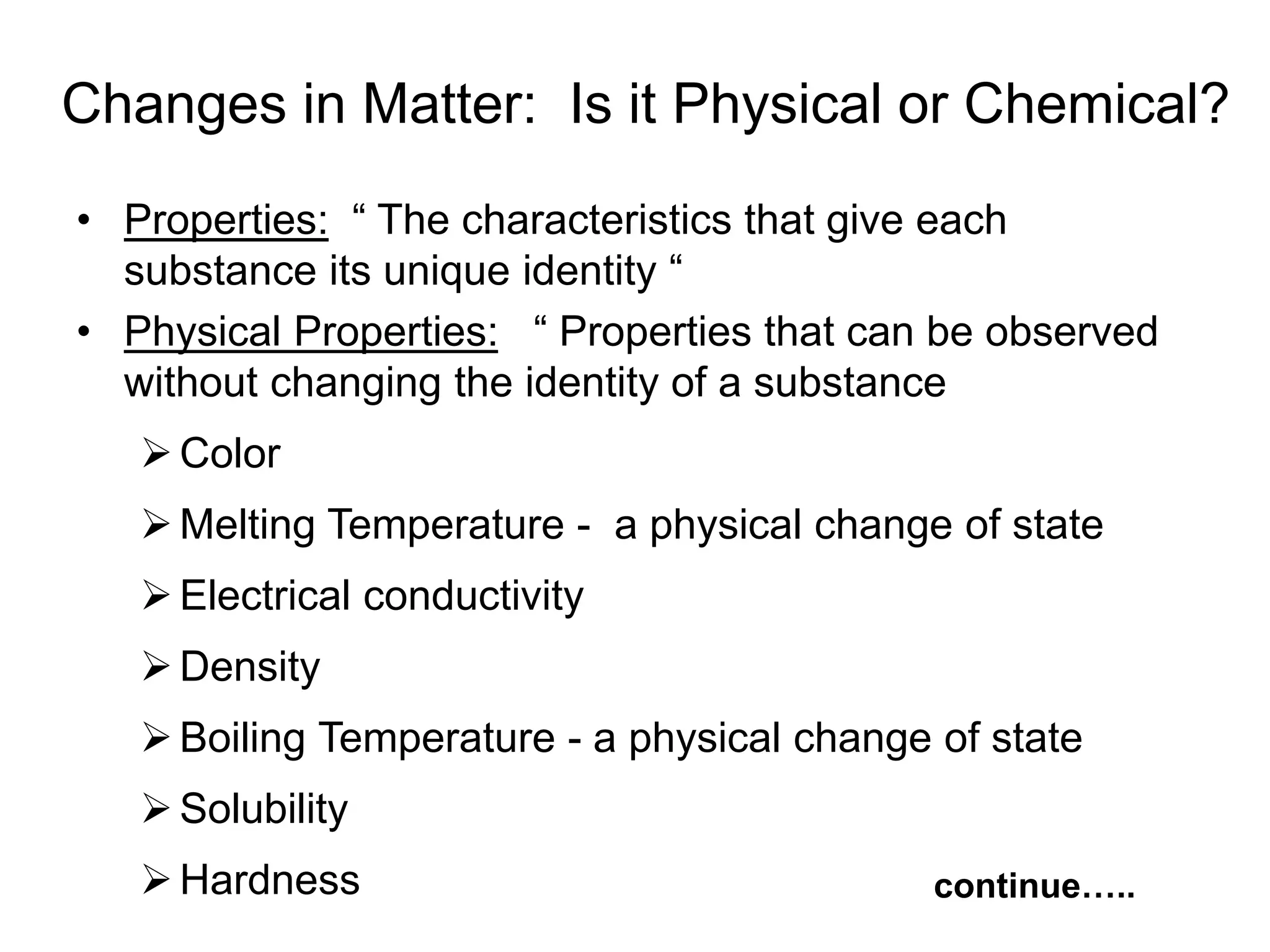 • Properties: “ The characteristics that give each
substance its unique identity “
• Physical Properties: “ Properties that can be observed
without changing the identity of a substance
Color
Melting Temperature - a physical change of state
Electrical conductivity
Density
Boiling Temperature - a physical change of state
Solubility
Hardness continue…..
Changes in Matter: Is it Physical or Chemical?
 
