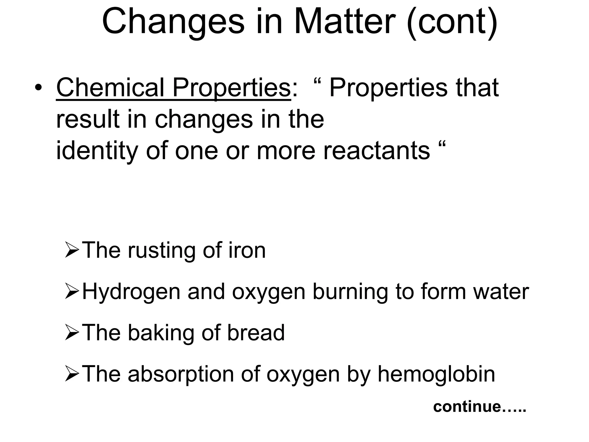 • Chemical Properties: “ Properties that
result in changes in the
identity of one or more reactants “
The rusting of iron
Hydrogen and oxygen burning to form water
The baking of bread
The absorption of oxygen by hemoglobin
continue…..
Changes in Matter (cont)
 