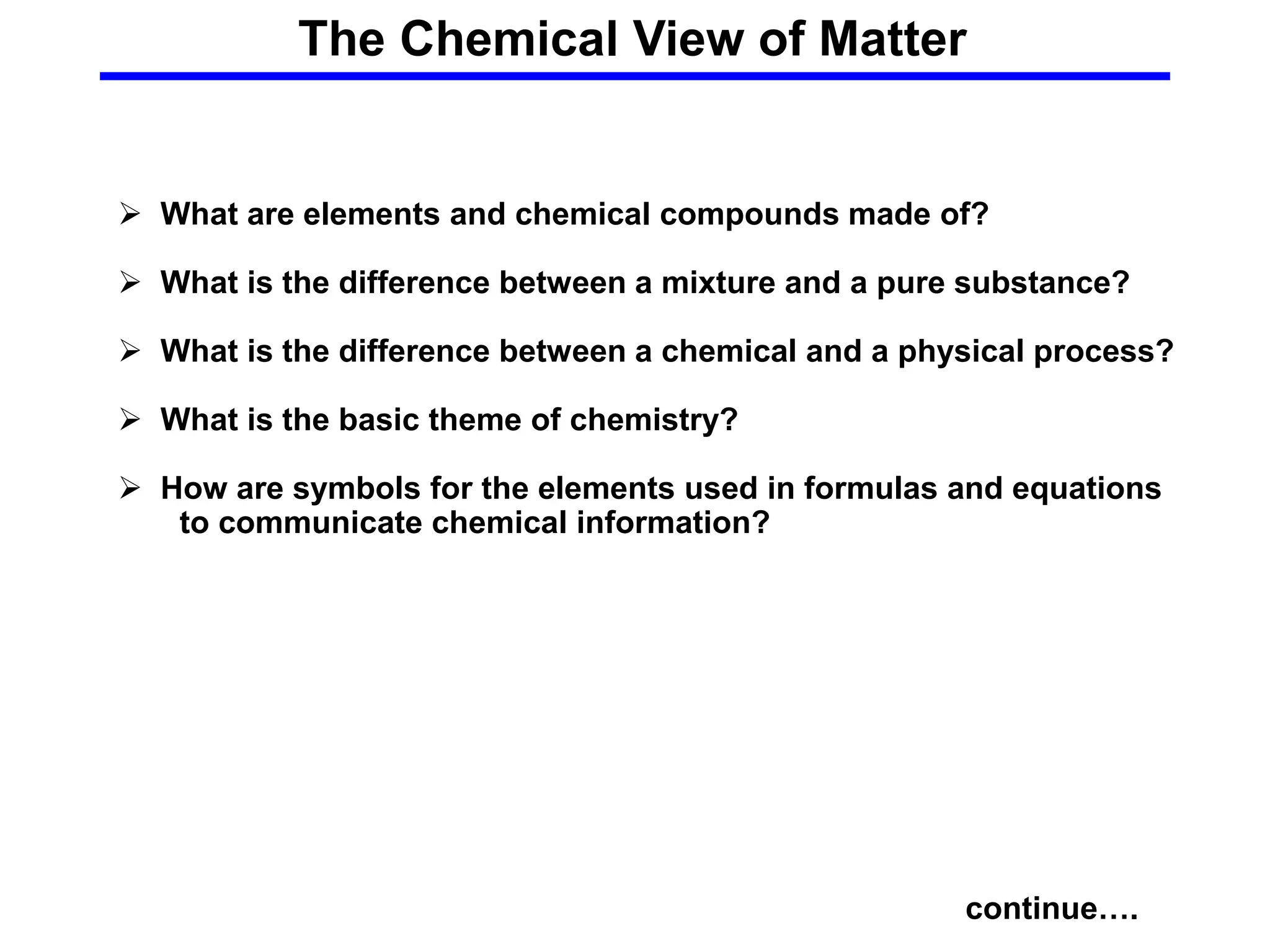 The Chemical View of Matter
continue….
 What are elements and chemical compounds made of?
 What is the difference between a mixture and a pure substance?
 What is the difference between a chemical and a physical process?
 What is the basic theme of chemistry?
 How are symbols for the elements used in formulas and equations
to communicate chemical information?
 