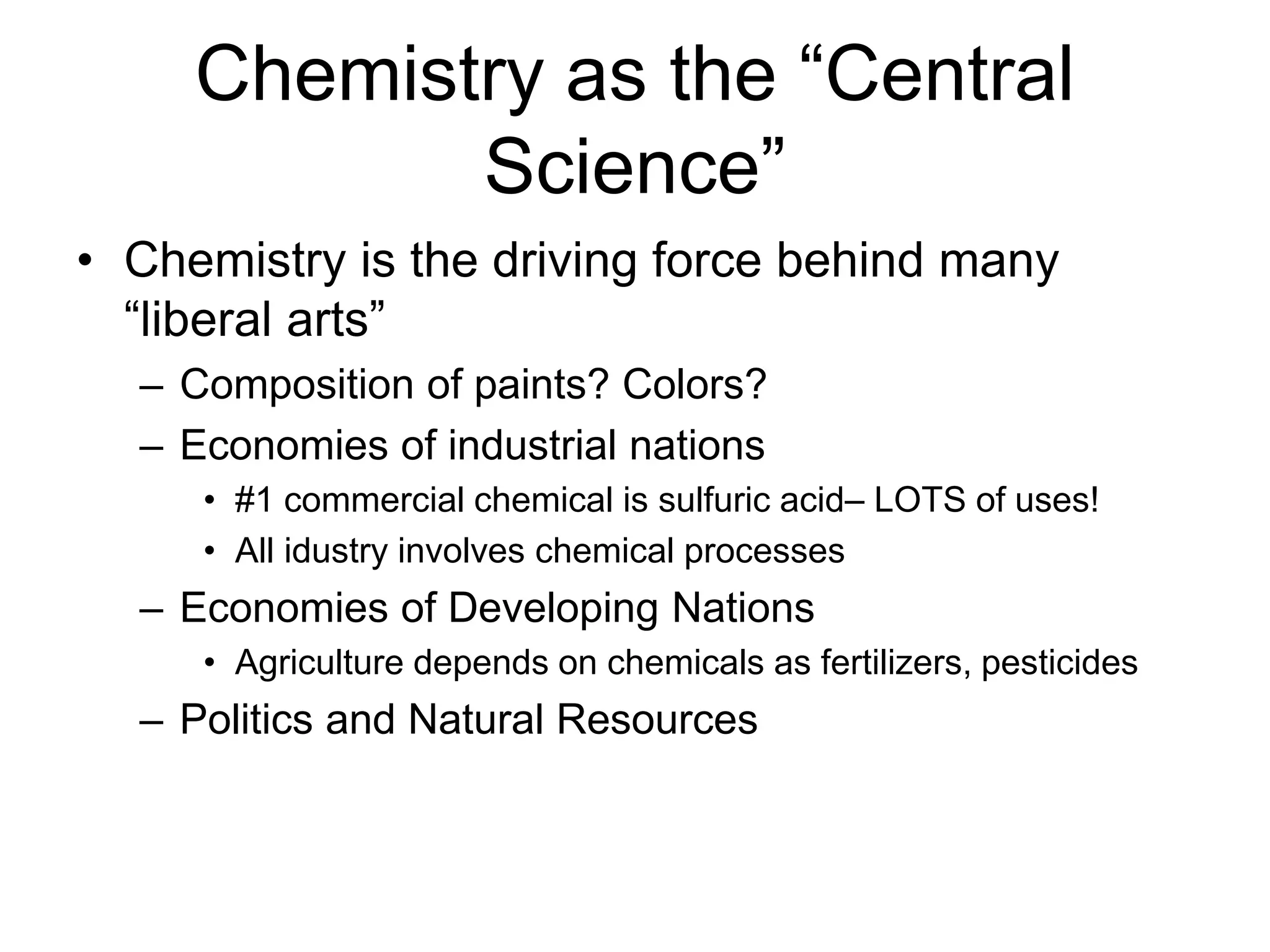 Chemistry as the “Central
Science”
• Chemistry is the driving force behind many
“liberal arts”
– Composition of paints? Colors?
– Economies of industrial nations
• #1 commercial chemical is sulfuric acid– LOTS of uses!
• All idustry involves chemical processes
– Economies of Developing Nations
• Agriculture depends on chemicals as fertilizers, pesticides
– Politics and Natural Resources
 