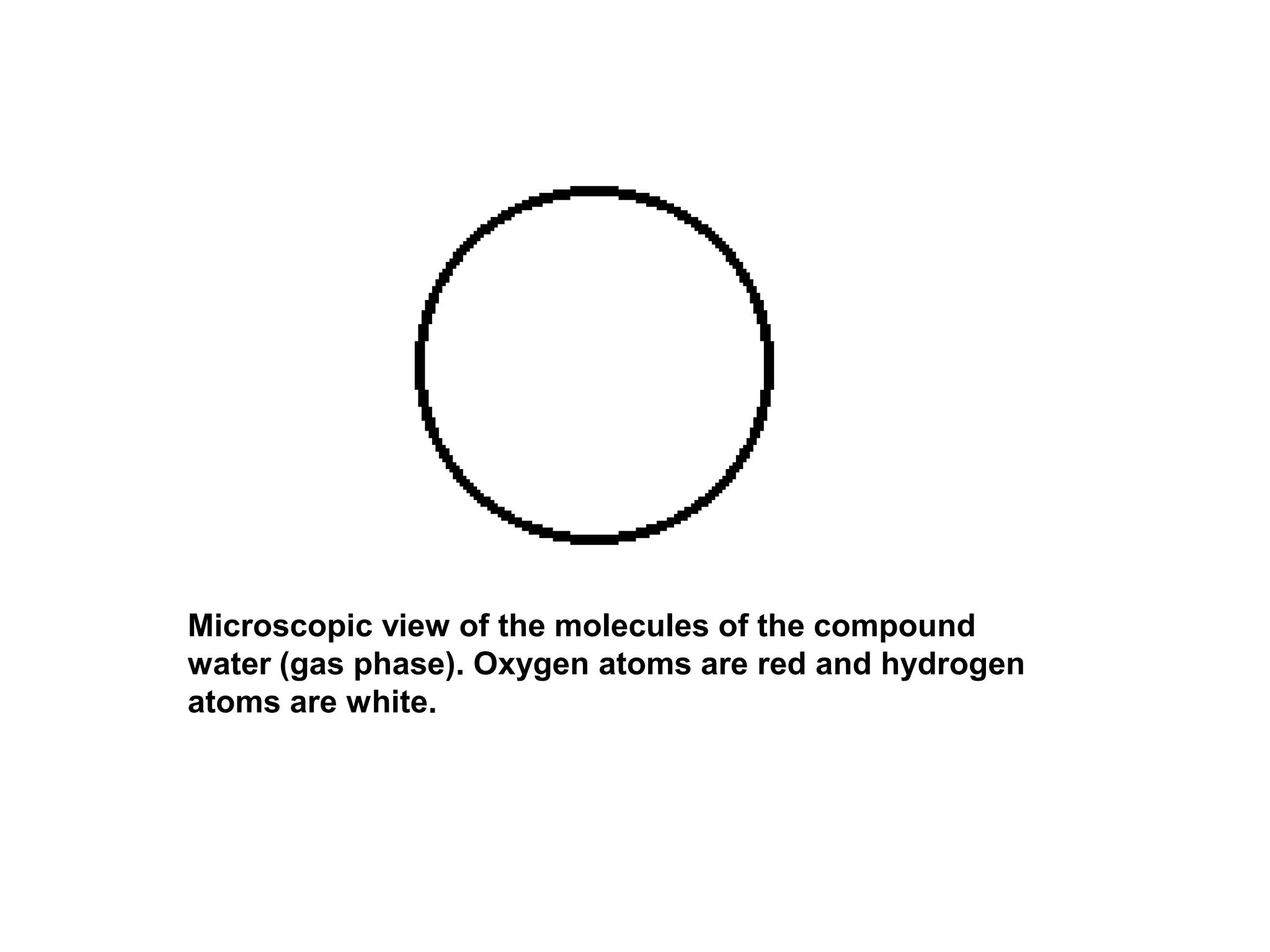 Microscopic view of the molecules of the compound
water (gas phase). Oxygen atoms are red and hydrogen
atoms are white.
 